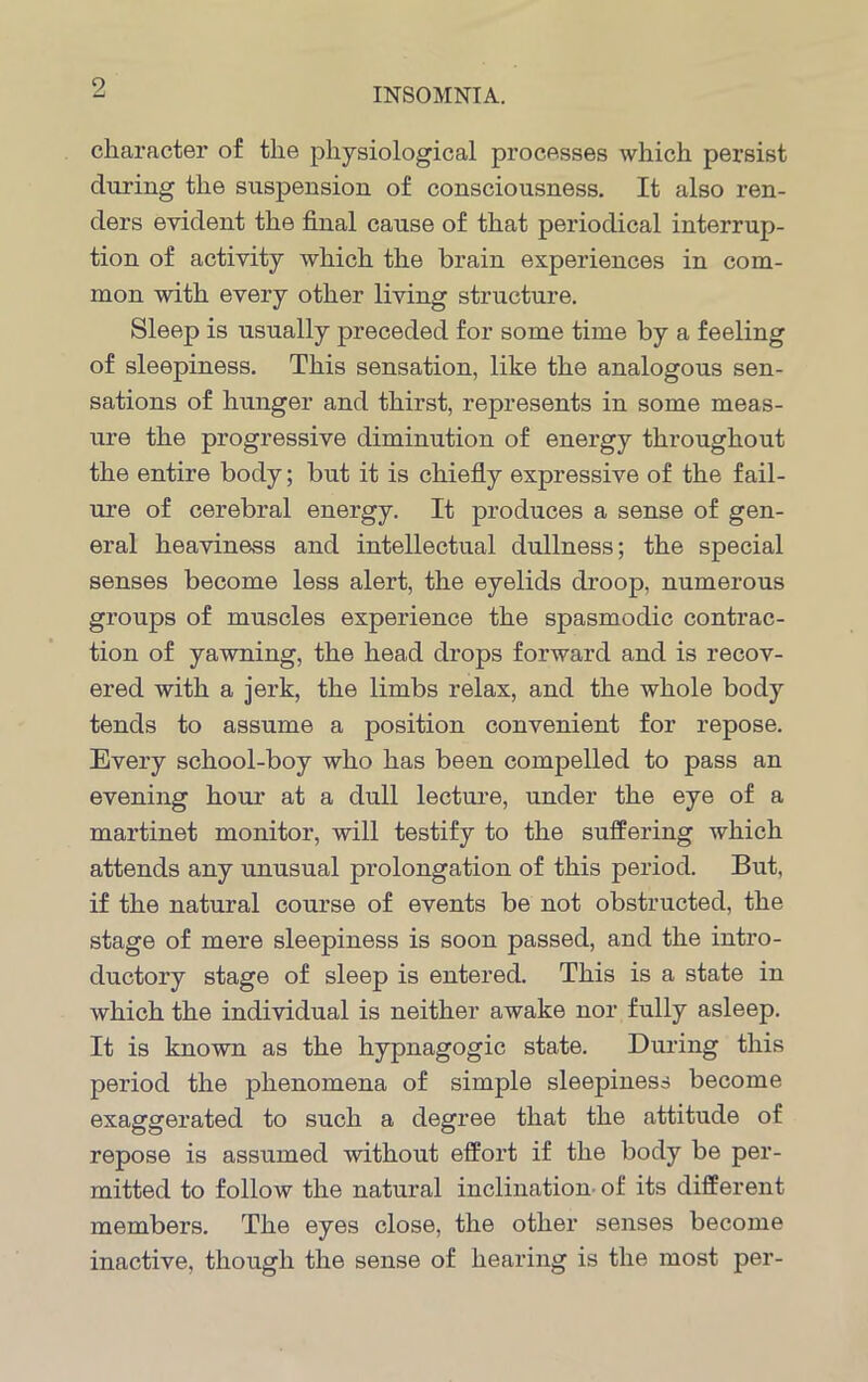 character of the physiological processes which persist during the suspension of consciousness. It also ren- ders evident the final cause of that periodical interrup- tion of activity which the brain experiences in com- mon with every other living structure. Sleep is usually preceded for some time by a feeling of sleepiness. This sensation, like the analogous sen- sations of hunger and thirst, represents in some meas- ure the progressive diminution of energy throughout the entire body; but it is chiefly expressive of the fail- ure of cerebral energy. It produces a sense of gen- eral heaviness and intellectual dullness; the special senses become less alert, the eyelids droop, numerous groups of muscles experience the spasmodic contrac- tion of yawning, the head drops forward and is recov- ered with a jerk, the limbs relax, and the whole body tends to assume a position convenient for repose. Every school-boy who has been compelled to pass an evening hour at a dull lecture, under the eye of a martinet monitor, will testify to the suffering which attends any unusual prolongation of this period. But, if the natural course of events be not obstructed, the stage of mere sleepiness is soon passed, and the intro- ductory stage of sleep is entered. This is a state in which the individual is neither awake nor fully asleep. It is known as the hypnagogic state. During this period the phenomena of simple sleepiness become exaggerated to such a degree that the attitude of repose is assumed without effort if the body be per- mitted to follow the natural inclination of its different members. The eyes close, the other senses become inactive, though the sense of hearing is the most per-