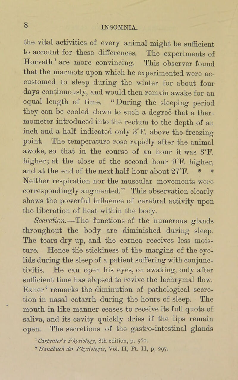 the vital activities of every animal might be sufficient to account for these differences. The experiments of Horvath1 are more convincing. This observer found that the marmots upon which he experimented were ac- customed to sleep during the winter for about four days continuously, and would then remain awake for an equal length of time. “During the sleeping period they can be cooled down to such a degree that a ther- mometer introduced into the rectum to the depth of an inch and a half indicated only 3°F. above the freezing point. The temperature rose rapidly after the animal awoke, so that in the course of an hour it was 3°F. higher; at the close of the second hour 9°F. higher, and at the end of the next half hour about 27°F. * * Neither respiration nor the muscular movements were correspondingly augmented.” This observation clearly shows the powerful influence of cerebral activity upon the liberation of heat within the body. Secretion.—The functions of the numerous glands throughout the body are diminished during sleep. The tears dry up, and the cornea receives less mois- ture. Hence the stickiness of the margins of the eye- lids during the sleep of a patient suffering with conjunc- tivitis. He can open his eyes, on awaking, only after sufficient time has elapsed to revive the lachrymal flow. Exner2 remarks the diminution of pathological secre- tion in nasal catarrh during the hours of sleep. The mouth in like manner ceases to receive its full quota of saliva, and its cavity quickly dries if the lips remain open. The secretions of the gastro-intestinal glands 1 Carpenter's Physiology, 8th edition, p. 560. 2 Handbuch det Physiologic, Vol. II, Pt. II, p, 297.