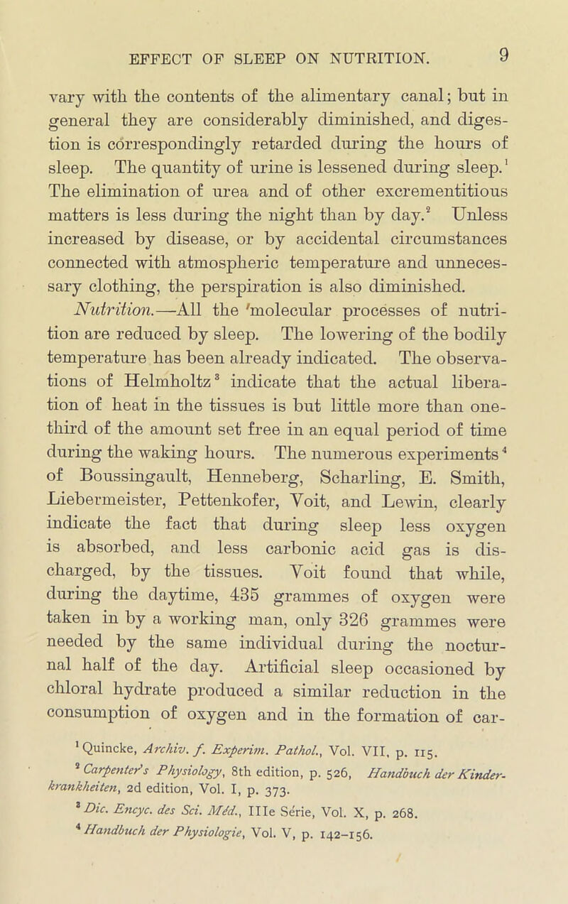 EFFECT OF SLEEP ON NUTRITION. vary with the contents of the alimentary canal; but in general they are considerably diminished, and diges- tion is correspondingly retarded during the hours of sleep. The quantity of urine is lessened during sleep.1 The elimination of urea and of other excrementitious matters is less during the night than by day.2 Unless increased by disease, or by accidental circumstances connected with atmospheric temperature and unneces- sary clothing, the perspiration is also diminished. Nutrition.—All the 'molecular processes of nutri- tion are reduced by sleep. The lowering of the bodily temperature has been already indicated. The observa- tions of Helmholtz3 indicate that the actual libera- tion of heat in the tissues is but little more than one- third of the amount set free in an equal period of time during the waking hours. The numerous experiments4 of Boussingault, Henneberg, Scharling, E. Smith, Liebermeister, Pettenkofer, Yoit, and Lewin, clearly indicate the fact that during sleep less oxygen is absorbed, and less carbonic acid gas is dis- charged, by the tissues. Yoit found that while, during the daytime, 435 grammes of oxygen were taken in by a working man, only 826 grammes were needed by the same individual during the noctur- nal half of the day. Artificial sleep occasioned by chloral hydrate produced a similar reduction in the consumption of oxygen and in the formation of car- 1 Quincke, Archiv. f. Experim. Pathol., Vol. VII, p. 115. s Carpenters Physiology, 8th edition, p. 526, Handbuch der Kinder- krankheiten, 2d edition, Vol. I, p. 373. 3 Dic- Encyc. des Sci. M<fd., Ille Serie, Vol. X, p. 268. 4 Handbuch der Physiologie, Vol. V, p. 142-156.