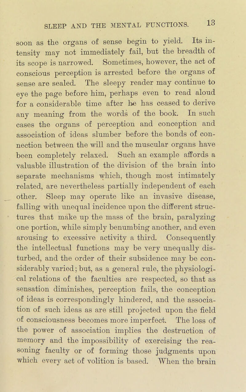 SLEEP AND THE MENTAL FUNCTIONS. soon as the organs of sense begin to yield. Its in- tensity may not immediately fail, bnt the breadth of its scope is narrowed. Sometimes, however, the act of conscious perception is arrested before the organs of sense are sealed. The sleepy reader may continue to eye the page before him, perhaps even to read aloud for a considerable time after he has ceased to derive any meaning from the words of the book. In such cases the organs of perception and conception and association of ideas slumber before the bonds of con- nection between the will and the muscular organs have been completely relaxed. Such an example affords a valuable illustration of the division of the brain into separate mechanisms which, though most intimately related, are nevertheless partially independent of each other. Sleep may operate like an invasive disease, falling with unequal incidence upon the different struc- tures that make up the mass of the brain, paralyzing one portion, while simply benumbing another, and even arousing to excessive activity a third. Consequently the intellectual functions may be very unequally dis- turbed, and the order of their subsidence may be con- siderably varied; but, as a general rule, the physiologi- cal relations of the faculties are respected, so that as sensation diminishes, perception fails, the conception of ideas is correspondingly hindered, and the associa- tion of such ideas as are still projected upon the field of consciousness becomes more imperfect. The loss of the power of association implies the destruction of memory and the impossibility of exercising the rea- soning faculty or of forming those judgments upon which every act of volition is based. 'When the brain