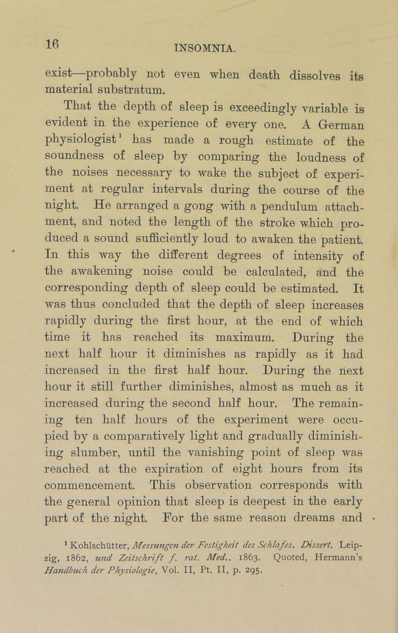 exist—probably not even when death dissolves its material substratum. That the depth of sleep is exceedingly variable is evident in the experience of every one. A German physiologist1 has made a rough estimate of the soundness of sleep by comparing the loudness of the noises necessary to wake the subject of experi- ment at regular intervals during the course of the night. He arranged a gong with a pendulum attach- ment, and noted the length of the stroke which pro- duced a sound sufficiently loud to awaken the patient. In this way the different degrees of intensity of the awakening noise could be calculated, and the corresponding depth of sleep could be estimated. It was thus concluded that the depth of sleep increases rapidly during the first hour, at the end of which time it has reached its maximum. During the next half hour it diminishes as rapidly as it had increased in the first half hour. During the next hour it still further diminishes, almost as much as it increased during the second half hour. The remain- ing ten half hours of the experiment were occu- pied by a comparatively light and gradually diminish- ing slumber, until the vanishing point of sleep was reached at the expiration of eight hours from its commencement. This observation corresponds with the general opinion that sleep is deepest in the early part of the night. For the same reason dreams and • 1 Kohlschtttter, Messungen der Fesligkeit des Schlafes. Dissert. Leip- zig, 1862, und Zeitsclirift f. rat. Med.. 1863. Quoted, Hermann’s Handbuch der Physiologic, Vol. II, Pt. II, p. 295.