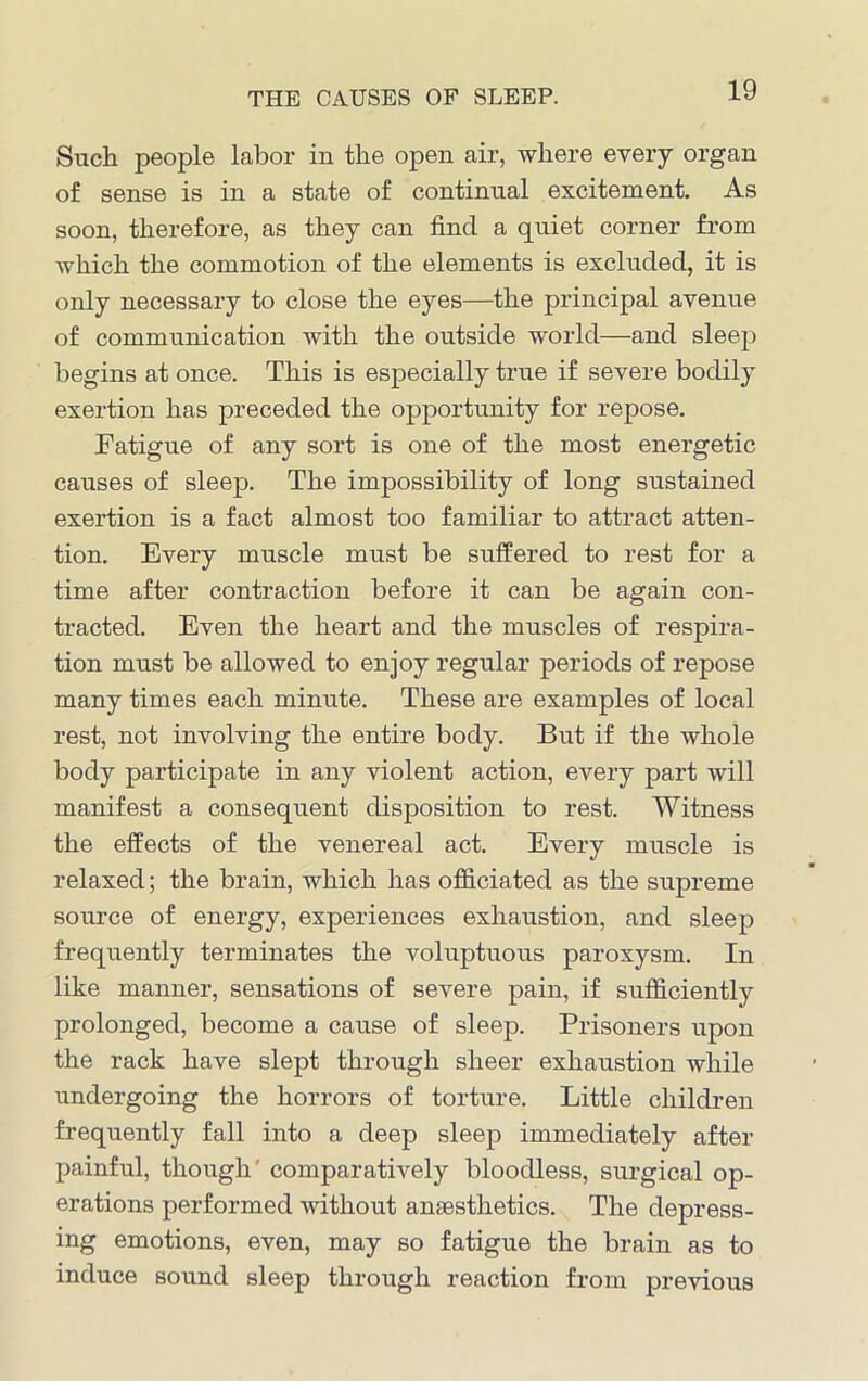 Such people labor in the open air, where every organ of sense is in a state of continual excitement. As soon, therefore, as they can find a quiet corner from which the commotion of the elements is excluded, it is only necessary to close the eyes—the principal avenue of communication with the outside world—and sleep begins at once. This is especially true if severe bodily exertion has preceded the opportunity for repose. Fatigue of any sort is one of the most energetic causes of sleep. The impossibility of long sustained exertion is a fact almost too familiar to attract atten- tion. Every muscle must be suffered to rest for a time after contraction before it can be again con- tracted. Even the heart and the muscles of respira- tion must be allowed to enjoy regular periods of repose many times each minute. These are examples of local rest, not involving the entire body. But if the whole body participate in any violent action, every part will manifest a consequent disposition to rest. Witness the effects of the venereal act. Every muscle is relaxed; the brain, which has officiated as the supreme source of energy, experiences exhaustion, and sleep frequently terminates the voluptuous paroxysm. In like manner, sensations of severe pain, if sufficiently prolonged, become a cause of sleep. Prisoners upon the rack have slept through sheer exhaustion while undergoing the horrors of torture. Little children frequently fall into a deep sleep immediately after painful, though' comparatively bloodless, surgical op- erations performed without anaesthetics. The depress- ing emotions, even, may so fatigue the brain as to induce sound sleep through reaction from previous