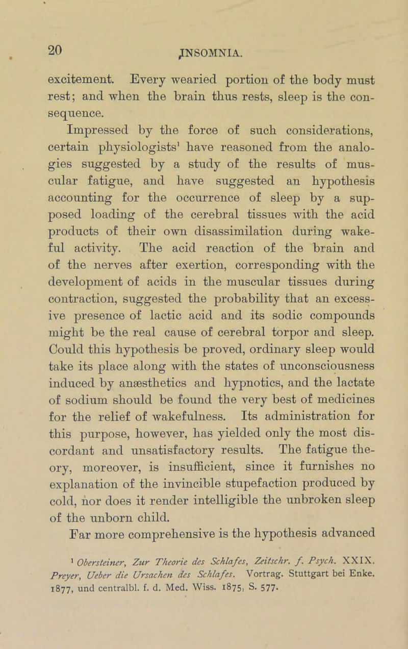 excitement. Every wearied portion of the body must rest; and when the brain thus rests, sleep is the con- sequence. Impressed by the force of such considerations, certain physiologists1 have reasoned from the analo- gies suggested by a study of the results of mus- cular fatigue, and have suggested an hypothesis accounting for the occurrence of sleep by a sup- posed loading of the cerebral tissues with the acid products of their own disassimilation during wake- ful activity. The acid reaction of the brain and of the nerves after exertion, corresponding with the development of acids in the muscular tissues during contraction, suggested the probability that an excess- ive presence of lactic acid and its sodic compounds might be the real cause of cerebral torpor and sleep. Could this hypothesis be proved, ordinary sleep would take its place along with the states of unconsciousness induced by anaesthetics and hypnotics, and the lactate of sodium should be found the very best of medicines for the relief of wakefulness. Its administration for this purpose, however, has yielded only the most dis- cordant and unsatisfactory results. The fatigue the- ory, moreover, is insufficient, since it furnishes no explanation of the invincible stupefaction produced by cold, nor does it render intelligible the unbroken sleep of the unborn child. Far more comprehensive is the hypothesis advanced 1 Obersteiner, Zur Theorie des Schlafes, Zeitschr. f. Psych. XXIX. Prcyer, Ueber die Ursachen des Schlafes. Vortrag. Stuttgart bei Enke. 1877, und centralbl. f. d. Med. Wiss. 1875. S. 577.