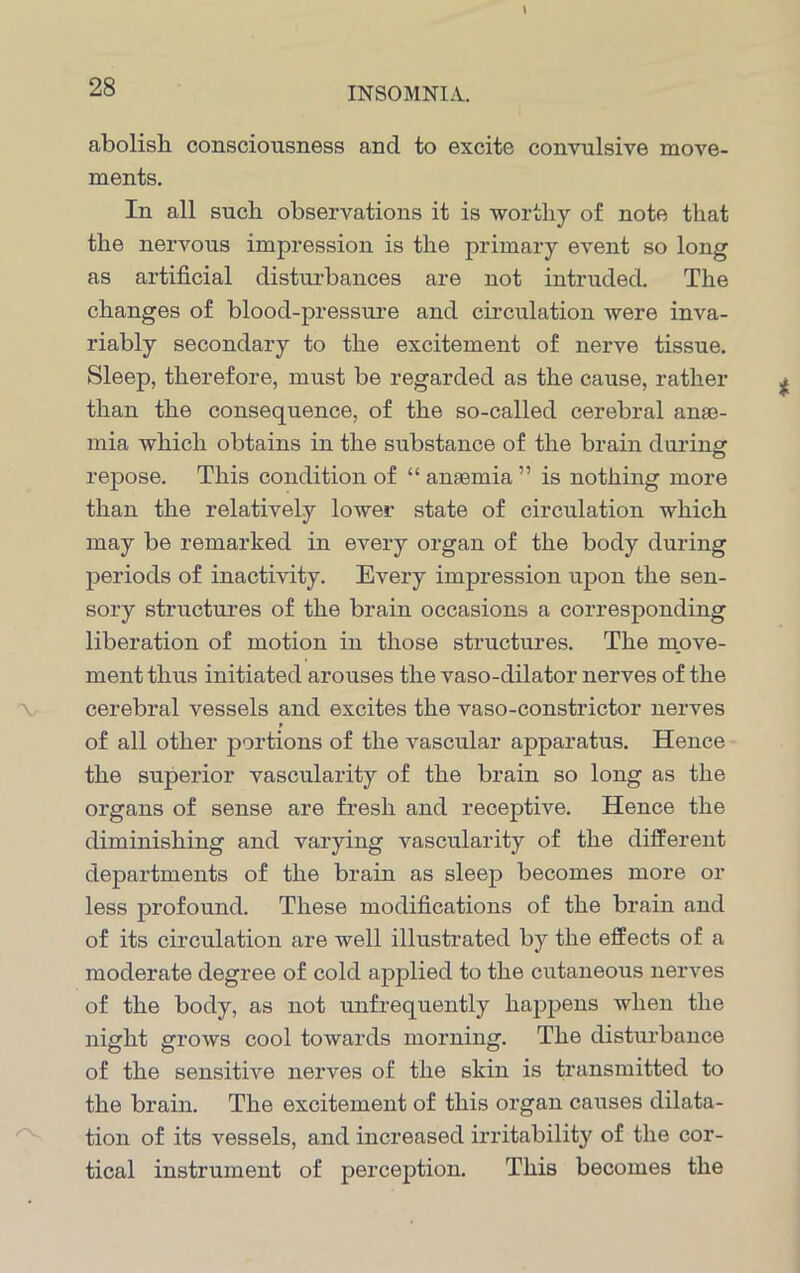 abolish consciousness and to excite convulsive move- ments. In all such observations it is worthy of note that the nervous impression is the primary event so long as artificial disturbances are not intruded. The changes of blood-pressure and circulation were inva- riably secondary to the excitement of nerve tissue. Sleep, therefore, must be regarded as the cause, rather than the consequence, of the so-called cerebral anae- mia which obtains in the substance of the brain during repose. This condition of “ anaemia ” is nothing more than the relatively lower state of circulation which may be remarked in every organ of the body during periods of inactivity. Every impression upon the sen- sory structures of the brain occasions a corresponding liberation of motion in those structures. The move- ment thus initiated arouses the vaso-dilator nerves of the cerebral vessels and excites the vaso-constrictor nerves of all other portions of the vascular apparatus. Hence the superior vascularity of the brain so long as the organs of sense are fresh and receptive. Hence the diminishing and varying vascularity of the different departments of the brain as sleep becomes more or less profound. These modifications of the brain and of its circulation are well illustrated by the effects of a moderate degree of cold applied to the cutaneous nerves of the body, as not unfrequently happens when the night grows cool towards morning. The disturbance of the sensitive nerves of the skin is transmitted to the brain. The excitement of this organ causes dilata- tion of its vessels, and increased irritability of the cor- tical instrument of perception. This becomes the