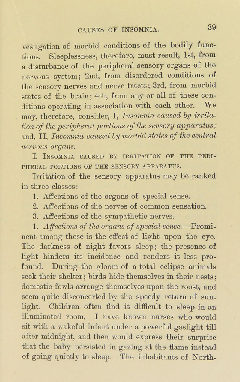 CAUSES OF INSOMNIA. vestigation of morbid conditions of the bodily func- tions. Sleeplessness, therefore, must result, 1st, from a disturbance of the peripheral sensory organs of the nervous system; 2nd, from disordered conditions of the sensory nerves and nerve tracts; 3rd, from morbid states of the brain; 4th, from any or all of these con- ditions operating in association with each other. We may, therefore, consider, I, Insomnia caused by irrita- tion of the peripheral portions of the sensory apparatus; and, II, Insomnia caused by morbid states of the central nervous organs. I. Insomnia caused by irritation of the peri- pheral PORTIONS OF THE SENSORY APPARATUS. Irritation of the sensory apparatus may be ranked in three classes: 1. Affections of the organs of special sense. 2. Affections of the nerves of common sensation. 3. Affections of the sympathetic nerves. 1. Affections of the organs of special sense.—Promi- nent among these is the effect of light upon the eye. The darkness of night favors sleep; the presence of light hinders its incidence and renders it less pro- found. During the gloom of a total eclipse animals seek their shelter; birds hide themselves in their nests; domestic fowls arrange themselves upon the roost, and seem quite disconcerted by the speedy return of sun- light. Children often find it difficult to sleep in an illuminated room. I have known nurses who would sit with a wakeful infant under a powerful gaslight till after midnight, and then would express their surprise that the baby persisted in gazing at the flame instead of going quietly to sleep. The inhabitants of North-