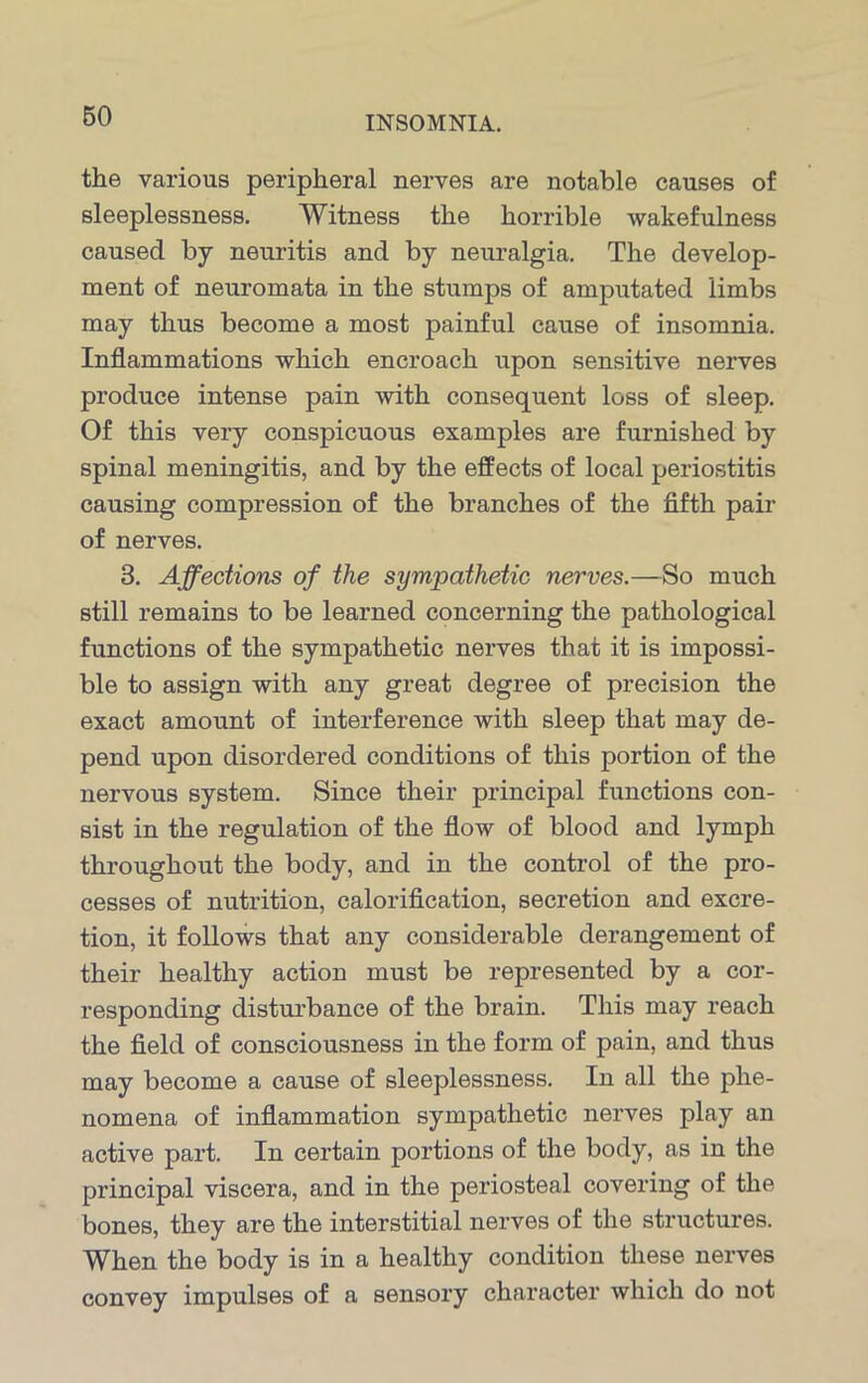 the various peripheral nerves are notable causes of sleeplessness. Witness the horrible wakefulness caused by neuritis and by neuralgia. The develop- ment of neuromata in the stumps of amputated limbs may thus become a most painful cause of insomnia. Inflammations which encroach upon sensitive nerves produce intense pain with consequent loss of sleep. Of this very conspicuous examples are furnished by spinal meningitis, and by the effects of local periostitis causing compression of the branches of the fifth pair of nerves. 3. Affections of the sympathetic nerves.—So much still remains to be learned concerning the pathological functions of the sympathetic nerves that it is impossi- ble to assign with any great degree of precision the exact amount of interference with sleep that may de- pend upon disordered conditions of this portion of the nervous system. Since their principal functions con- sist in the regulation of the flow of blood and lymph throughout the body, and in the control of the pro- cesses of nutrition, calorification, secretion and excre- tion, it follows that any considerable derangement of their healthy action must be represented by a cor- responding disturbance of the brain. This may reach the field of consciousness in the form of pain, and thus may become a cause of sleeplessness. In all the phe- nomena of inflammation sympathetic nerves play an active part. In certain portions of the body, as in the principal viscera, and in the periosteal covering of the bones, they are the interstitial nerves of the structures. When the body is in a healthy condition these nerves convey impulses of a sensory character which do not