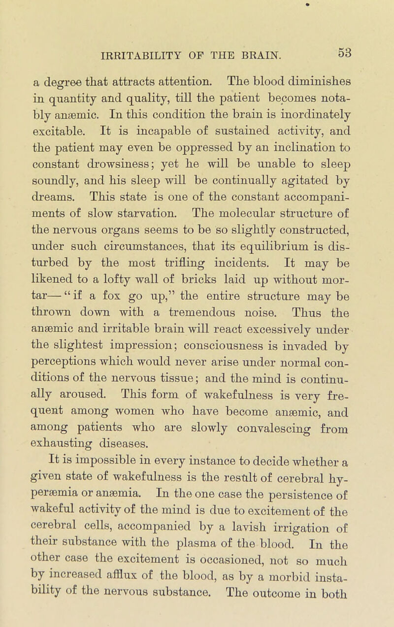 IRRITABILITY OF THE BRAIN. a degree that attracts attention. The blood diminishes in quantity and quality, till the patient becomes nota- bly anaemic. In this condition the brain is inordinately excitable. It is incapable of sustained activity, and the patient may even be oppressed by an inclination to constant drowsiness; yet he will be unable to sleep soundly, and his sleep will be continually agitated by dreams. This state is one of the constant accompani- ments of slow starvation. The molecular structure of the nervous organs seems to be so slightly constructed, under such circumstances, that its equilibrium is dis- turbed by the most trifling incidents. It may be likened to a lofty wall of bricks laid up without mor- tar— “if a fox go up,” the entire structure may be thrown down with a tremendous noise. Thus the anaemic and irritable brain will react excessively under the slightest impression; consciousness is invaded by perceptions which would never arise under normal con- ditions of the nervous tissue; and the mind is continu- ally aroused. This form of wakefulness is very fre- quent among women who have become anaemic, and among patients who are slowly convalescing from exhausting diseases. It is impossible in every instance to decide whether a given state of wakefulness is the result of cerebral hy- peraemia or anaemia. In the one case the persistence of wakeful activity of the mind is due to excitement of the cerebral cells, accompanied by a lavish irrigation of their substance with the plasma of the blood. In the other case the excitement is occasioned, not so much by increased afflux of the blood, as by a morbid insta- bility of the nervous substance. The outcome in both