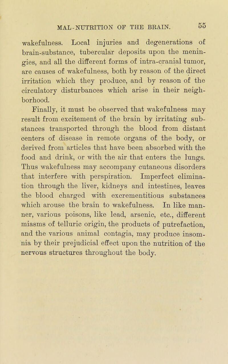 wakefulness. Local injuries and degenerations of brain-substance, tubercular deposits upon the menin- gies, and all the different forms of intra-cranial tumor, are causes of wakefulness, both by reason of the direct irritation which they produce, and by reason of the circulatory disturbances which arise in their neigh- borhood. Finally, it must be observed that wakefulness may result from excitement of the brain by irritating sub- stances transported through the blood from distant centers of disease in remote organs of the body, or derived from articles that have been absorbed with the food and drink, or with the air that enters the lungs. Thus wakefulness may accompany cutaneous disorders that interfere with perspiration. Imperfect elimina- tion through the liver, kidneys and intestines, leaves the blood charged with excrementitious substances which arouse the brain to wakefulness. In like man- ner, various poisons, like lead, arsenic, etc., different miasms of telluric origin, the products of putrefaction, and the various animal contagia, may produce insom- nia by their prejudicial effect upon the nutrition of the nervous structures throughout the body.