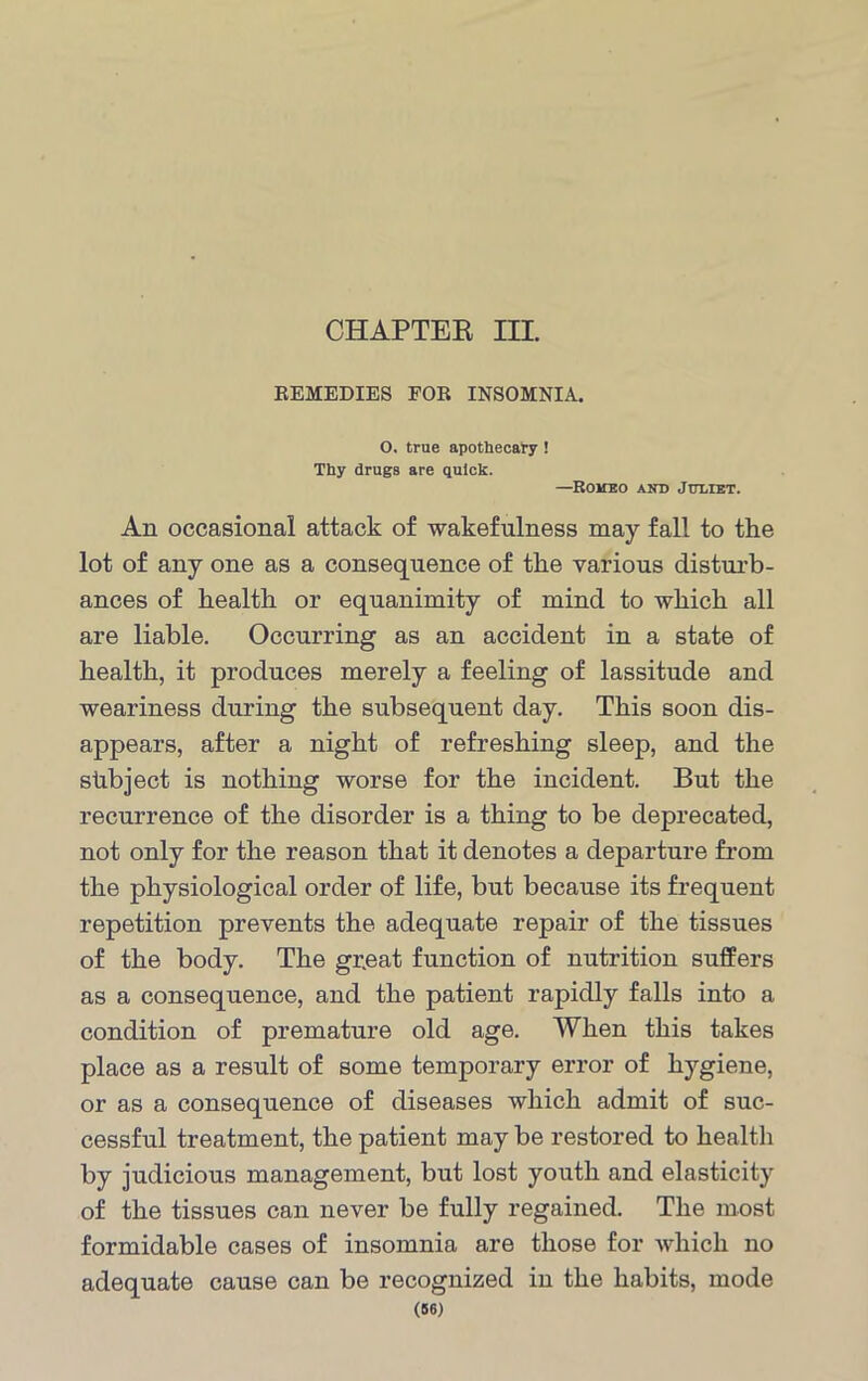 CHAPTER III. REMEDIES FOR INSOMNIA. O, true apothecary ! Thy drugs are quick. —Romeo and Juliet. An occasional attack of wakefulness may fall to the lot of any one as a consequence of the various disturb- ances of health or equanimity of mind to which all are liable. Occurring as an accident in a state of health, it produces merely a feeling of lassitude and weariness during the subsequent day. This soon dis- appears, after a night of refreshing sleep, and the shbject is nothing worse for the incident. But the recurrence of the disorder is a thing to be deprecated, not only for the reason that it denotes a departure from the physiological order of life, but because its frequent repetition prevents the adequate repair of the tissues of the body. The gr.eat function of nutrition suffers as a consequence, and the patient rapidly falls into a condition of premature old age. When this takes place as a result of some temporary error of hygiene, or as a consequence of diseases which admit of suc- cessful treatment, the patient may be restored to health by judicious management, but lost youth and elasticity of the tissues can never be fully regained. The most formidable cases of insomnia are those for which no adequate cause can be recognized in the habits, mode