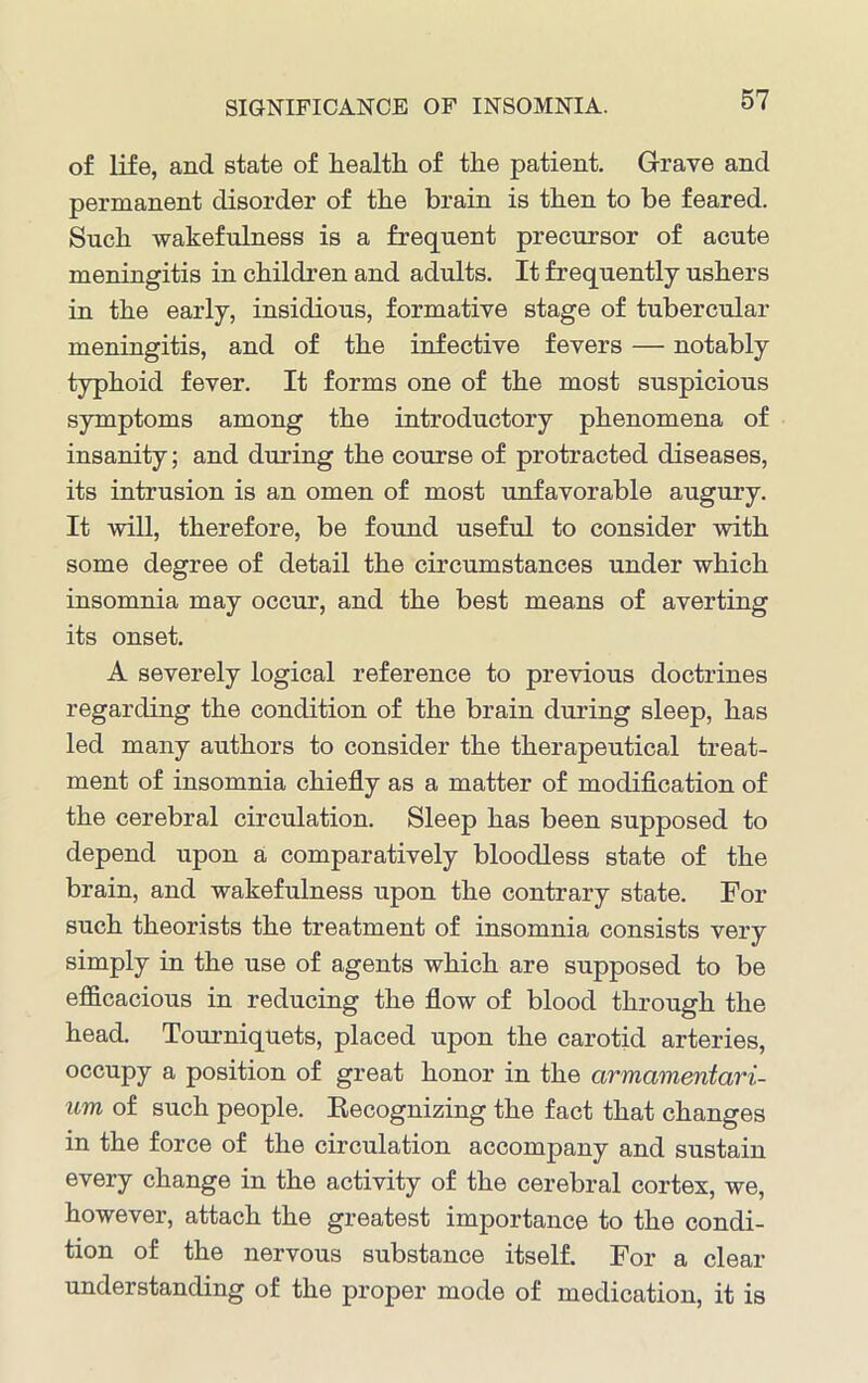 SIGNIFICANCE OF INSOMNIA. of life, and state of health, of the patient. Grave and permanent disorder of the brain is then to be feared. Such wakefulness is a frequent precursor of acute meningitis in children and adults. It frequently ushers in the early, insidious, formative stage of tubercular meningitis, and of the infective fevers — notably typhoid fever. It forms one of the most suspicious symptoms among the introductory phenomena of insanity; and during the course of protracted diseases, its intrusion is an omen of most unfavorable augury. It will, therefore, be found useful to consider with some degree of detail the circumstances under which insomnia may occur, and the best means of averting its onset. A severely logical reference to previous doctrines regarding the condition of the brain during sleep, has led many authors to consider the therapeutical treat- ment of insomnia chiefly as a matter of modification of the cerebral circulation. Sleep has been supposed to depend upon a comparatively bloodless state of the brain, and wakefulness upon the contrary state. For such theorists the treatment of insomnia consists very simply in the use of agents which are supposed to be efficacious in reducing the flow of blood through the head. Tourniquets, placed upon the carotid arteries, occupy a position of great honor in the armamentari- um of such people. Recognizing the fact that changes in the force of the circulation accompany and sustain every change in the activity of the cerebral cortex, we, however, attach the greatest importance to the condi- tion of the nervous substance itself. For a clear understanding of the proper mode of medication, it is