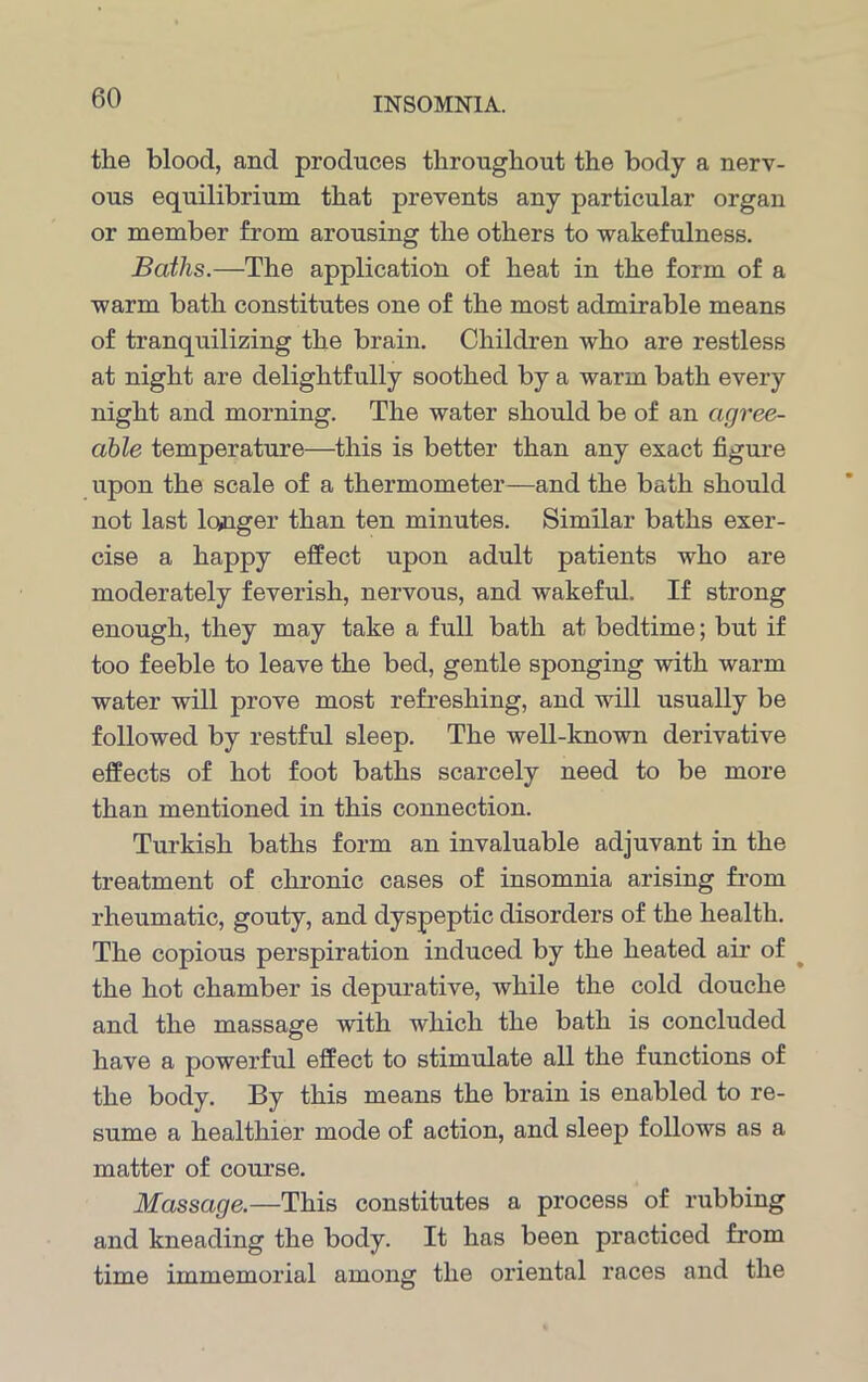 the blood, and produces throughout the body a nerv- ous equilibrium that prevents any particular organ or member from arousing the others to wakefulness. Baths.—The application of heat in the form of a warm bath constitutes one of the most admirable means of tranquilizing the brain. Children who are restless at night are delightfully soothed by a warm bath every night and morning. The water should be of an agree- able temperature—this is better than any exact figure upon the scale of a thermometer—and the bath should not last longer than ten minutes. Similar baths exer- cise a happy effect upon adult patients who are moderately feverish, nervous, and wakeful. If strong enough, they may take a full bath at bedtime; but if too feeble to leave the bed, gentle sponging with warm water will prove most refreshing, and will usually be followed by restful sleep. The well-known derivative effects of hot foot baths scarcely need to be more than mentioned in this connection. Turkish baths form an invaluable adjuvant in the treatment of chronic cases of insomnia arising from rheumatic, gouty, and dyspeptic disorders of the health. The copious perspiration induced by the heated air of the hot chamber is depurative, while the cold douche and the massage with which the bath is concluded have a powerful effect to stimulate all the functions of the body. By this means the brain is enabled to re- sume a healthier mode of action, and sleep follows as a matter of course. Massage.—This constitutes a process of rubbing and kneading the body. It has been practiced from time immemorial among the oriental races and the