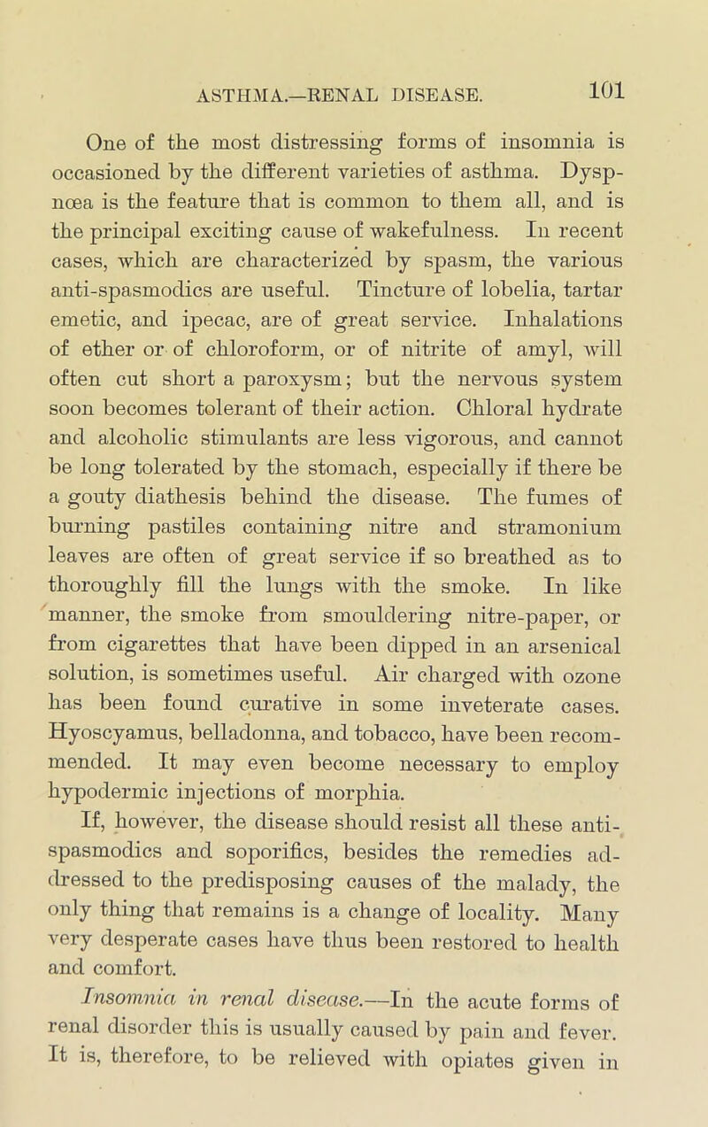 ASTHMA.—RENAL DISEASE. One of the most distressing forms of insomnia is occasioned by the different varieties of asthma. Dysp- noea is the feature that is common to them all, and is the principal exciting cause of wakefulness. In recent cases, which are characterized by spasm, the various anti-spasmodics are useful. Tincture of lobelia, tartar emetic, and ipecac, are of great service. Inhalations of ether or of chloroform, or of nitrite of amyl, will often cut short a paroxysm; but the nervous system soon becomes tolerant of their action. Chloral hydrate and alcoholic stimulants are less vigorous, and cannot be long tolerated by the stomach, especially if there be a gouty diathesis behind the disease. The fumes of burning pastiles containing nitre and stramonium leaves are often of great service if so breathed as to thoroughly fill the lungs with the smoke. In like manner, the smoke from smouldering nitre-paper, or from cigarettes that have been dipped in an arsenical solution, is sometimes useful. Air charged with ozone has been found curative in some inveterate cases. Hyoscyamus, belladonna, and tobacco, have been recom- mended. It may even become necessary to employ hypodermic injections of morphia. If, however, the disease should resist all these anti- spasmodics and soporifics, besides the remedies ad- dressed to the predisposing causes of the malady, the only thing that remains is a change of locality. Many very desperate cases have thus been restored to health and comfort. Insomnia in renal disease.—In the acute forms of renal disorder this is usually caused by pain and fever. It is, therefore, to be relieved with opiates given in