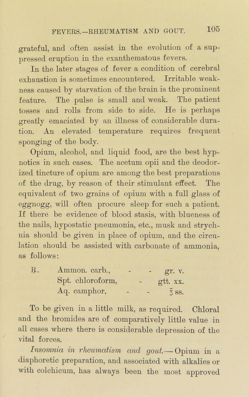 FEVERS.—RHEUMATISM AND GOUT. grateful, and often assist in the evolution of a sup- pressed eruption in the exanthematous fevers. In the later stages of fever a condition of cerebral exhaustion is sometimes encountered. Irritable weak- ness caused by starvation of the brain is the prominent feature. The pulse is small and weak. The patient tosses and rolls from side to side. He is perhaps greatly emaciated by an illness of considerable dura- tion. An elevated temperature requires frequent sponging of the body. Opium, alcohol, and liquid food, are the best hyp- notics in such cases. The acetum opii and the deodor- ized tincture of opium are among the best preparations of the drug, by reason of their stimulant effect. The equivalent of two grains of opium with a full glass of eggnogg, will often procure sleep for such a patient. If there be evidence of blood stasis, with blueness of the nails, hypostatic pneumonia, etc., musk and strych- nia should be given in place of opium, and the circu- lation should be assisted with carbonate of ammonia, as follows: Ammon, carb., - - gr. v. Spt. chloroform, - gtt. xx. Aq. camphor, - - 3 ss. To be given in a little milk, as required. Chloral and the bromides are of comparatively little value in all cases where there is considerable depression of the vital forces. Insomnia in rheumatism and gout—Opium in a diaphoretic preparation, and associated with alkalies or with colchicum, has always been the most approved