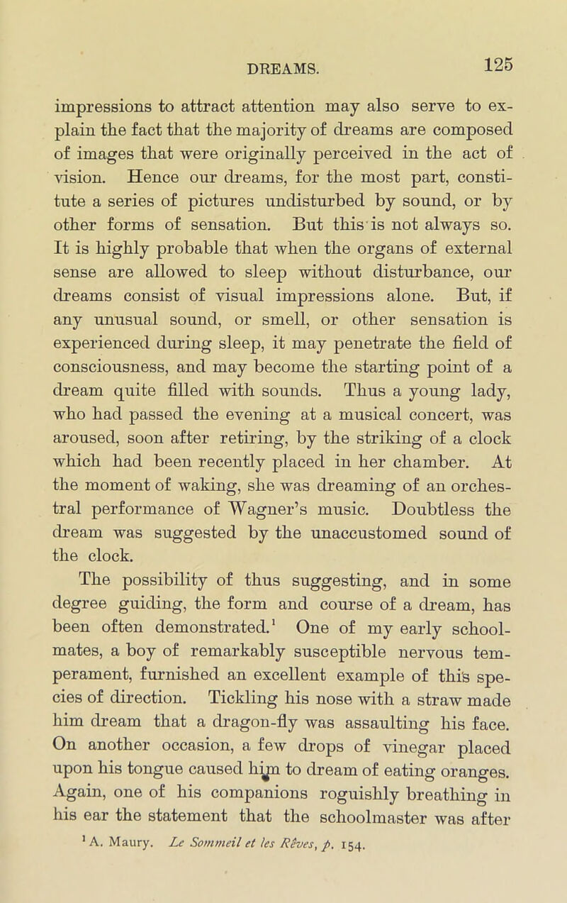 impressions to attract attention may also serve to ex- plain the fact that the majority of dreams are composed of images that were originally perceived in the act of vision. Hence our dreams, for the most part, consti- tute a series of pictures undisturbed by sound, or by other forms of sensation. But this is not always so. It is highly probable that when the organs of external sense are allowed to sleep without disturbance, our dreams consist of visual impressions alone. But, if any unusual sound, or smell, or other sensation is experienced during sleep, it may penetrate the field of consciousness, and may become the starting point of a dream quite filled with sounds. Thus a young lady, who had passed the evening at a musical concert, was aroused, soon after retiring, by the striking of a clock which had been recently placed in her chamber. At the moment of waking, she was dreaming of an orches- tral performance of Wagner’s music. Doubtless the dream was suggested by the unaccustomed sound of the clock. The possibility of thus suggesting, and in some degree guiding, the form and course of a dream, has been often demonstrated.1 One of my early school- mates, a boy of remarkably susceptible nervous tem- perament, furnished an excellent example of this spe- cies of direction. Tickling his nose with a straw made him dream that a dragon-fly was assaulting his face. On another occasion, a few drops of vinegar placed upon his tongue caused hip to dream of eating oranges. Again, one of his companions roguishly breathing in his ear the statement that the schoolmaster was after 1 A. Maury. Le Sommeil et les Reves, p, 154.