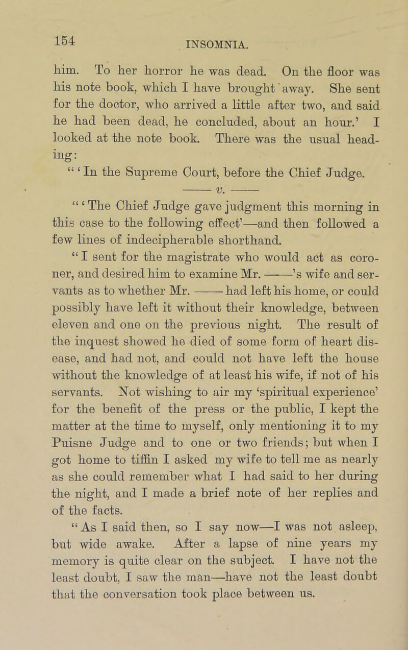 him. To her horror he was dead. On the floor was his note book, which I have brought away. She sent for the doctor, who arrived a little after two, and said he had been dead, he concluded, about an hour.’ I looked at the note book. There was the usual head- ing: “ ‘ In the Supreme Court, before the Chief Judge. v. “‘The Chief Judge gave judgment this morning in this case to the following effect’—and then followed a few lines of indecipherable shorthand. “ I sent for the magistrate who would act as coro- ner, and desired him to examine Mr. ’s wife and ser- vants as to whether Mr. had left his home, or could possibly have left it without their knowledge, between eleven and one on the previous night. The result of the inquest showed he died of some form of heart dis- ease, and had not, and could not have left the house without the knowledge of at least his wife, if not of his servants. Not wishing to air my ‘spiritual experience’ for the benefit of the press or the public, I kept the matter at the time to myself, only mentioning it to my Puisne Judge and to one or two friends; but when I got home to tiffin I asked my wife to tell me as nearly as she could remember what I had said to her during the night, and I made a brief note of her replies and of the facts. “ As I said then, so I say now—I was not asleep, but wide awake. After a lapse of nine years my memory is quite clear on the subject. I have not the least doubt, I saw the man—have not the least doubt that the conversation took place between us.