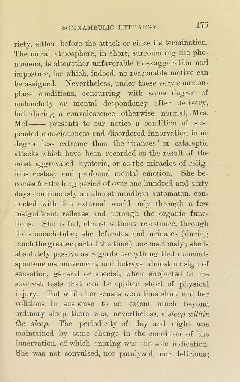 riety, either before the attack or since its termination. The moral atmosphere, in short, surrounding the phe- nomena, is altogether unfavorable to exaggeration and imposture, for which, indeed, no reasonable motive can be assigned. Nevertheless, under these very common- place conditions, concurring with some degree of melancholy or mental despondency after delivery, but during a convalescence otherwise normal, .Mrs. Mcl presents to our notice a condition of sus- pended consciousness and disordered innervation in no degree less extreme than the ‘ trances ’ or cataleptic attacks which have been recorded as the result of the most aggravated hysteria, or as the miracles of relig- ious ecstasy and profound mental emotion. She be- comes for the long period of over one hundred and sixty days continuously an almost mindless automaton, con- nected with the external world only through a few insignificant reflexes and through the organic func- tions. She is fed, almost without resistance, through the stomach-tube; she defecates and urinates (during much the greater part of the time) unconsciously; she is absolutely passive as regards everything that demands spontaneous movement, and betrays almost no sign of sensation, general or special, when subjected to the severest tests that can be applied short of physical injury. But while her senses were thus shut, and her volitions in suspense to an extent much beyond ordinary sleep, there was, nevertheless, a sleep within the sleep. The periodicity of day and night was maintained by some change in the condition of the innervation, of which snoring was the sole indication. She was not convulsed, nor paralyzed, nor delirious;