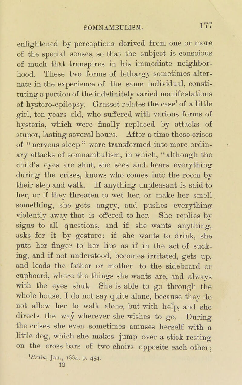 enlightened by perceptions derived from one or more of the special senses, so that the subject is conscious of much that transpires in his immediate neighbor- hood. These two forms of lethargy sometimes alter- nate in the experience of the same individual, consti- tuting a portion of the indefinitely varied manifestations of hystero-epilepsy. Grasset relates the case1 of a little girl, ten years old, who suffered with various forms of hysteria, which were finally replaced by attacks of stupor, lasting several hours. After a time these crises of “ nervous sleep ” were transformed into more ordin- ary attacks of somnambulism, in which, “ although the child’s eyes are shut, she sees and hears everything during the crises, knows who comes into the room by their step and walk. If anything unpleasant is said to her, or if they threaten to wet her, or make her smell something, she gets angry, and pushes everything violently away that is offered to her. She replies by signs to all questions, and if she wants anything, asks for it by gesture: if she wants to drink, she puts her finger to her lips as if in the act of suck- ing, and if not understood, becomes irritated, gets up, and leads the father or mother to the sideboard or cupboard, where the things she wants are, and always with the eyes shut. She is able to go through the whole house, I do not say quite alone, because they do not allow her to walk alone, but with help, and she directs the way wherever she wishes to go. During the crises she even sometimes amuses herself with a little dog, which she makes jump over a stick resting on the cross-bars of two chairs opposite each other; 1 Brain, Jan., 1884, p. 454. 12