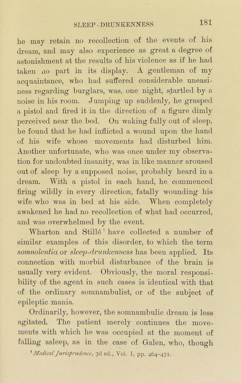 SLEEP - DRUNKENNESS. lie may retain no recollection of the events of his dream, and may also experience as great a degree of astonishment at the results of his violence as if he had taken no part in its display. A gentleman of my acquaintance, who had suffered considerable uneasi- ness regarding burglars, was, one night, startled by a noise in his room. Jumping up suddenly, he grasped a pistol and fired it in the direction of a figure dimly perceived near the bed. On waking fully out of sleep, he found that he had inflicted a wound upon the hand of his wife whose movements had disturbed him. Another unfortunate, who was once under my observa- tion for undoubted insanity, was in like manner aroused out of sleep by a supposed noise, probably heard in a dream. With a pistol in each hand, he commenced firing wildly in every direction, fatally wounding his wife who was in bed at his side. When completely awakened he had no recollection of what had occurred, and was overwhelmed by the event. Wharton and Still6' have collected a number of similar examples of this disorder, to which the term somnolentia or sleep-drunkenness has been applied. Its connection with morbid disturbance of the brain is usually very evident. Obviously, the moral responsi- bility of the agent in such cases is identical with that of the ordinary somnambulist, or of the subject of epileptic mania. Ordinarily, however, the somnambulic dream is less agitated. The patient merely continues the move- ments with which he was occupied at the moment of falling asleep, as in the case of Galen, who, though '•MedicalJurisprudence, 3d ed., Vol. I, pp. 464-471.