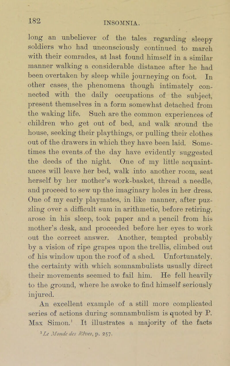 long1 an unbeliever of the tales regarding sleepy soldiers who had unconsciously continued to march with their comrades, at last found himself in a similar manner walking a considerable distance after he had been overtaken by sleep while journeying on foot. In other cases( the phenomena though intimately con- nected with the daily occupations of the subject, present themselves in a form somewhat detached from the waking life. Such are the common experiences of children who get out of bed, and walk around the house, seeking their playthings, or pulling their clothes out of the drawers in which they have been laid. Some- times the events .of the day have evidently suggested the deeds of the night. One of my little acquaint- ances will leave her bed, walk into another room, seat herself by her mother’s work-basket, thread a needle, and proceed to sew up the imaginary holes in her dress. One of my early playmates, in like manner, after puz- zling over a difficult sum in arithmetic, before retiring, arose in his sleep, took paper and a pencil from his mother’s desk, and proceeded before her eyes to work out the correct answer. Another, tempted probably by a vision of ripe grapes upon the trellis, climbed out of his window upon the roof of a shed. Unfortunately, the certainty with which somnambulists usually direct their movements seemed to fail him. He fell heavily to the ground, where he awoke to find himself seriously injured. An excellent example of a still more complicated series of actions during somnambulism is quoted by P. Max Simon.1 It illustrates a majority of the facts 1 Lc Monde des A’eves, p. 257.