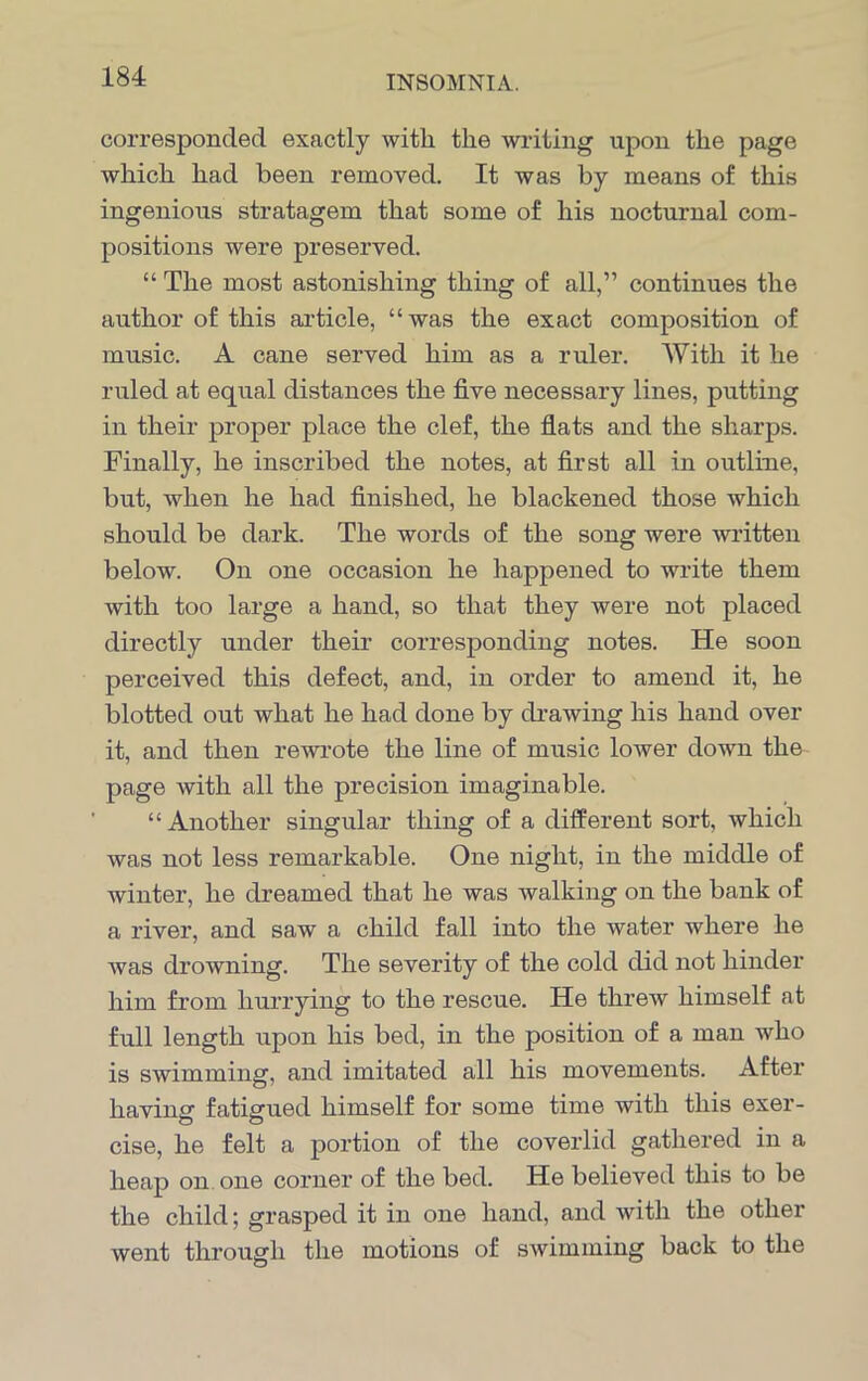 corresponded exactly with the writing upon the page which had been removed. It was by means of this ingenious stratagem that some of his nocturnal com- positions were preserved. “ The most astonishing thing of all,” continues the author of this article, “was the exact composition of music. A cane served him as a ruler. AVith it he ruled at equal distances the five necessary lines, putting in their proper place the clef, the flats and the sharps. Finally, he inscribed the notes, at first all in outline, but, when he had finished, he blackened those which should be dark. The words of the song were written below. On one occasion he happened to write them with too large a hand, so that they were not placed directly under their corresponding notes. He soon perceived this defect, and, in order to amend it, he blotted out what he had done by drawing his hand over it, and then rewrote the line of music lower down the page with all the precision imaginable. “Another singular thing of a different sort, which was not less remarkable. One night, in the middle of winter, he dreamed that he was walking on the bank of a river, and saw a child fall into the water where he was drowning. The severity of the cold did not hinder him from hurrying to the rescue. He threw himself at full length upon his bed, in the position of a man who is swimming, and imitated all his movements. After having fatigued himself for some time with this exer- cise, he felt a portion of the coverlid gathered in a heap on one corner of the bed. He believed this to be the child; grasped it in one hand, and Avith the other Avent through the motions of sAvimming back to the