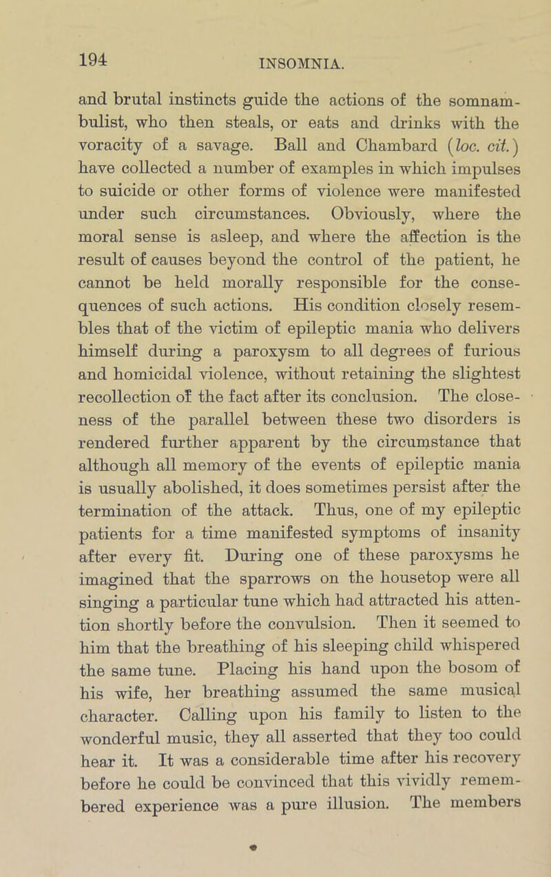 and brutal instincts guide the actions of the somnam- bulist, who then steals, or eats and drinks with the voracity of a savage. Ball and Chambard (loc. cit.) have collected a number of examples in which impulses to suicide or other forms of violence were manifested under such circumstances. Obviously, where the moral sense is asleep, and where the affection is the result of causes beyond the control of the patient, he cannot be held morally responsible for the conse- quences of such actions. His condition closely resem- bles that of the victim of epileptic mania who delivers himself during a paroxysm to all degrees of furious and homicidal violence, without retaining the slightest recollection of the fact after its conclusion. The close- ness of the parallel between these two disorders is rendered further apparent by the circumstance that although all memory of the events of epileptic mania is usually abolished, it does sometimes persist after the termination of the attack. Thus, one of my epileptic patients for a time manifested symptoms of insanity after every fit. During one of these paroxysms he imagined that the sparrows on the housetop were all singing a particular tune which had attracted his atten- tion shortly before the convulsion. Then it seemed to him that the breathing of his sleeping child whispered the same tune. Placing his hand upon the bosom of his wife, her breathing assumed the same musical character. Calling upon his family to listen to the wonderful music, they all asserted that they too could hear it. It was a considerable time after his recovery before he could be convinced that this vividly remem- bered experience was a pure illusion. The members