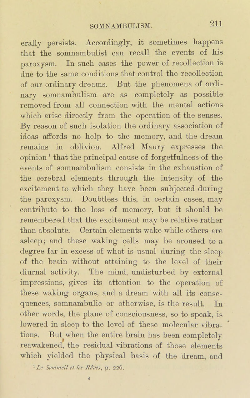 erally persists. Accordingly, it sometimes happens that the somnambulist can recall the events of his paroxysm. In such cases the power of recollection is due to the same conditions that control the recollection of our ordinary dreams. But the phenomena of ordi- nary somnambulism are as completely as possible removed from all connection with the mental actions which arise directly from the operation of the senses. By reason of such isolation the ordinary association of ideas affords no help to the memory, and the dream remains in oblivion. Alfred Maury expresses the opinion1 that the principal cause of forgetfulness of the events of somnambulism consists in the exhaustion of the cerebral elements through the intensity of the excitement to which they have been subjected during the paroxysm. Doubtless this, in certain cases, may contribute to the loss of memory, but it should be remembered that the excitement may be relative rather than absolute. Certain elements wake while others are asleep; and these waking cells may be aroused to a degree far in excess of what is usual during the sleep of the brain without attaining to the level of their diurnal activity. The mind, undisturbed by external impressions, gives its attention to the operation of these waking organs, and a dream with all its conse- quences, somnambulic or otherwise, is the result. In other words, the plane of consciousness, so to speak, is lowered in sleep to the level of these molecular vibra- tions. But when the entire brain has been completely reawakened, the residual vibrations of those elements which yielded the physical basis of the dream, and 1 Le Sommeil et les Rives, p. 226.