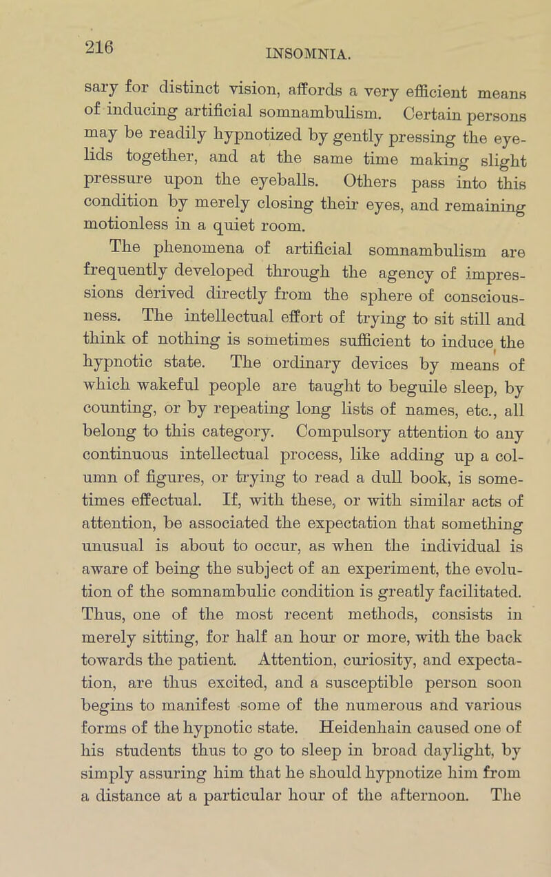 INSOMNIA. sary for distinct vision, affords a very efficient means of inducing artificial somnambulism. Certain persons may be readily hypnotized by gently pressing the eye- lids together, and at the same time making slight pressure upon the eyeballs. Others pass into this condition by merely closing their eyes, and remaining motionless in a quiet room. The phenomena of artificial somnambulism are frequently developed through the agency of impres- sions derived directly from the sphere of conscious- ness. The intellectual effort of trying to sit still and think of nothing is sometimes sufficient to induce the hypnotic state. The ordinary devices by means of which wakeful people are taught to beguile sleep, by counting, or by repeating long lists of names, etc., all belong to this category. Compulsory attention to any continuous intellectual process, like adding up a col- umn of figures, or trying to read a dull book, is some- times effectual. If, with these, or with similar acts of attention, be associated the expectation that something unusual is about to occur, as when the individual is aware of being the subject of an experiment, the evolu- tion of the somnambulic condition is greatly facilitated. Thus, one of the most recent methods, consists in merely sitting, for half an hour or more, with the back towards the patient. Attention, curiosity, and expecta- tion, are thus excited, and a susceptible person soon begins to manifest some of the numerous and various forms of the hypnotic state. Heidenliain caused one of his students thus to go to sleep in broad daylight, by simply assuring him that he should hypnotize him from a distance at a particular hour of the afternoon. The