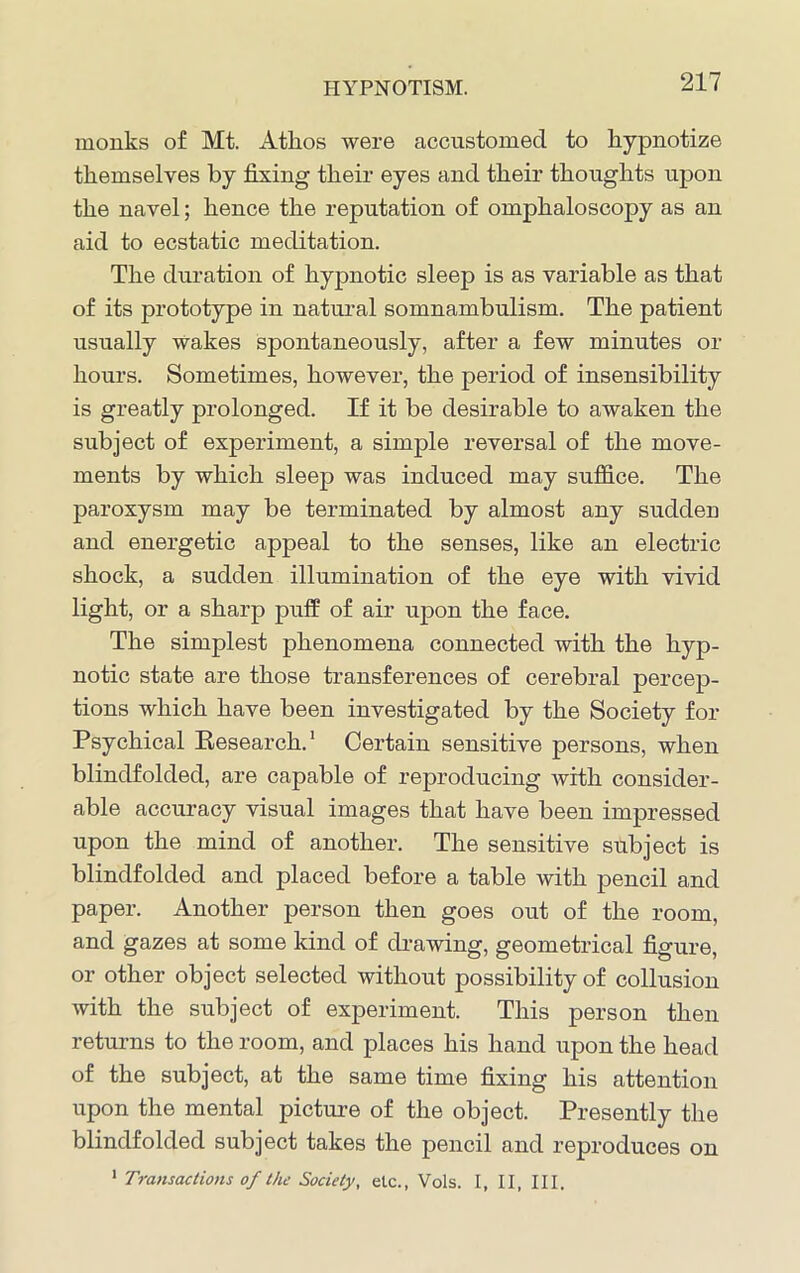 monks of Mt. Athos were accustomed to hypnotize themselves by fixing their eyes and their thoughts upon the navel; hence the reputation of omphaloscopy as an aid to ecstatic meditation. The duration of hypnotic sleep is as variable as that of its prototype in natural somnambulism. The patient usually Wakes spontaneously, after a few minutes or hours. Sometimes, however, the period of insensibility is greatly prolonged. If it be desirable to awaken the subject of experiment, a simple reversal of the move- ments by which sleep was induced may suffice. The paroxysm may be terminated by almost any sudden and energetic appeal to the senses, like an electric shock, a sudden illumination of the eye with vivid light, or a sharp puff of air upon the face. The simplest phenomena connected with the hyp- notic state are those transferences of cerebral percep- tions which have been investigated by the Society for Psychical Research.1 Certain sensitive persons, when blindfolded, are capable of reproducing with consider- able accuracy visual images that have been impressed upon the mind of another. The sensitive subject is blindfolded and placed before a table with pencil and paper. Another person then goes out of the room, and gazes at some kind of drawing, geometrical figure, or other object selected without possibility of collusion with the subject of experiment. This person then returns to the room, and places his hand upon the head of the subject, at the same time fixing his attention upon the mental picture of the object. Presently the blindfolded subject takes the pencil and reproduces on 1 Transactions of the Society, elc., Vols. I, II, III.