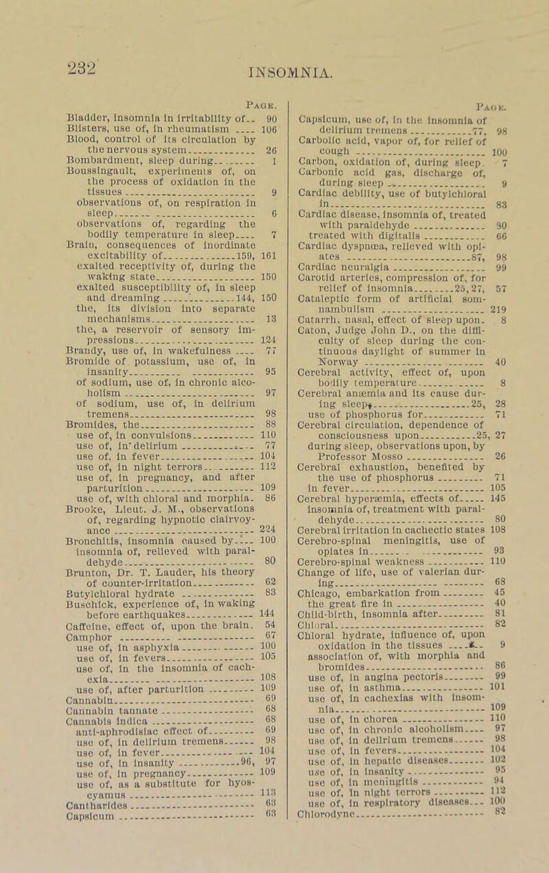 Pagk. Uladder, Insomnia In Irritability of.. misters, use of, In rheumatism Blood, control of Its circulation by the nervous system Bombardment, sleep during.. Boussingault, experiments of, on the process of oxidation In the tissues observations of, on respiration in sleep observations of, regarding the bodily temperature in sleep Bralu, consequences of inordinate excitability of 159, exalted receptivity of, during the waking state exalted susceptibility of, in sleep and dreaming '... 144, the, its division into separate mechanisms the, a reservoir of sensory Im- pressions Brandy, use of, In wakefulness Bromide of potassium, use of, in insanity of sodium, use of, in chronic alco- holism of sodium, use of, In delirium tremens Bromides, the use of, in convulsions use of, in'delirium use of, in fever use of, in night terrors... use of, in pregnancy, and after parturition use of, with chloral and morphia. Brooke, Lieut. J. M., observations of, regarding hypnotic clairvoy- ance ... Bronchitis, insomnia caused by.l.. insomnia of, relieved with paral- dehyde — Brunton, Dr. T. Lauder, his theory of counter-irritation Butylchloral hydrate Buschick, experience of, in waking before earthquakes - Caffeine, effect of, upon the brain. Camphor use of, in asphyxia use of, in fevers use of, in the Insomnia of cach- exia use of, after parturition Cannabin Cannabin taunate Cannabis indica — anti-aphrodisiac effect of use of, in delirium tremens use of, in fever --- use of, in insanity 99, use of, in pregnancy use of, as a substitute for hyos- cyamus - Cantharldes Capsicum - 90 10B 20 1 9 G 7 161 150 150 13 124 7 7 95 97 98 88 110 77 104 112 109 86 224 100 80 62 83 144 54 67 100 105 108 109 69 68 68 69 98 101 97 109 113 63 63 Pagk. Capsicum, use of, in the Insomnia of delirium tremens 77, 98 Carbolic acid, vapor of, for relief of cough 100 Carbon, oxidation of, during sleep 7 Carbonic acid gas, discharge of, during sleep 9 Cardiac debility, use of butylchloral in 83 Cardiac disease, insomnia of, treated with paraldehyde 30 treated with digitalis 66 Cardiac dyspnoea, relieved with opi- ates 87, 98 Cardiac neuralgia 99 Carotid arteries, compression of, for relief of insomnia ...25,27, 57 Cataleptic form of artificial som- nambulism 219 Catarrh, nasal, effect of sleep upon. 8 Caton, Judge John D., on the diffi- culty of sleep during the con- tinuous daylight of summer in Norway 40 Cerebral activity, effect of, upon bodily temperature 8 Cerebral anaemia and its cause dur- ing sleep* 25, 28 use of phosphorus for 71 Cerebral circulation, dependence of consciousness upon 25, 27 during sleep, observations upon, by Professor Mosso 26 Cerebral exhaustion, benefited by the use of phosphorus 71 iu fever 105 Cerebral hyperaemia, effects of 145 insomnia of, treatment with paral- dehyde - 80 Cerebral Irritation in cachectic slates 108 Cerebro-spinal meningitis, use of opiates in 93 Cerebro-spinal weakness 110 Change of life, use of valerian dur- ing 68 Chicago, embarkation from 45 the great fire in 40 Child-birth, insomnia after 81 Chloral 82 Chloral hydrate, influence of, upon oxidation in the tissues 9 association of, with morphia and bromides 86 use of, in angina pectoris... 99 use of, In asthma 101 use of, in cachexias with insom- nia 199 use of, in chorea 110 use of, in chronic alcoholism 97 use of, in delirium tremens 98 use of, in fevers 104 use of, in hepatic diseases 102 use of, in insanity 95 use of, in meningitis 94 use of, in night terrors 112 use of, in respiratory diseases... 100 Chlorodync 82