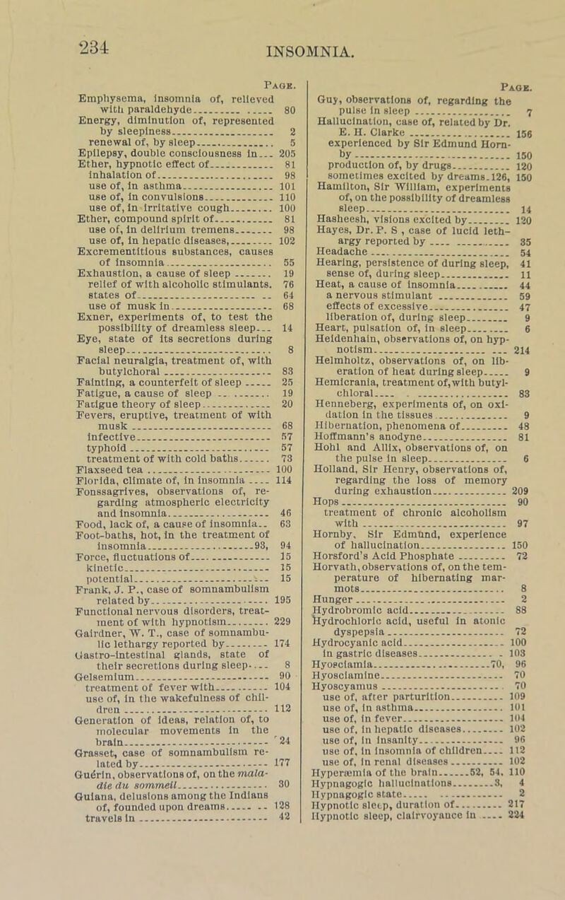 Page. Emphysema, Insomnia of, relieved with paraldehyde 80 Energy, diminution of, represented by sleepiness . 2 renewal of, by sleep 5 Epilepsy, double conseiousness in... 205 Ether, hypnotic effect of 81 inhalation of 98 use of, in asthma 101 use of, in convulsions 110 use of, in irritative cough 100 Ether, compound spirit of 81 use of, in delirium tremens 98 use of, in hepatic diseases, 102 Excrementitious substances, causes of insomnia . 55 Exhaustion, a cause of sleep 19 relief of with alcoholic stimulants. 78 states of. 64 use of musk in. 68 Exner, experiments of, to test the possibility of dreamless sleep... 14 Eye, state of its secretions during sleep 8 Facial neuralgia, treatment of, with butylchoral 83 Fainting, a counterfeit of sleep 25 Fatigue, a cause of sleep 19 Fatigue theory of sleep 20 Fevers, eruptive, treatment of with musk 68 infective 57 typhoid 57 treatment of with cold baths 73 Flaxseed tea 100 Florida, climate of, in insomnia 114 Fonssagrives, observations of, re- garding atmospheric electricity and insomnia 46 Food, lack of, a cause of insomnia.. 63 Foot-baths, hot, in the treatment of insomnia 93, 94 Force, fluctuations of 15 kinetic 15 potential - i~ 15 Frank, J. P., case of somnambulism related by 195 Functional nervous disorders, treat- ment of with hypnotism 229 Gairdner, W. T., case of somnambu- lic lethargy reported by 174 Gastro-intestlnal glands, state of their Becretlons during sleep 8 Gelsemium 90 treatment of fever with 104 use of, in the wakefulness of chil- dren 112 Generation of ideas, relation of, to molecular movements in the brain 24 Grasset, case of somnambulism re- lated by 177 Gudrln, observations of, on the mala- die <lu sommeil - 30 Guiana, delusions among the Indians of, founded upon dreams 12S1 travels in - 42 Page. Guy, observations of, regarding the pulse In sleep 7 Hallucination, ease of, related by Dr. E. H. Clarke 155 experienced by Sir Edmund Horn- by 150 production of, by drugs 120 sometimes excited by dreams. 126, 150 Hamilton, Sir William, experiments of, on the possibility of dreamless sleep 14 Hasheesh, visions excited by 120 Hayes, Dr. P. S , case of lucid leth- argy reported by 35 Headache 54 Hearing, persistence of during sleep, 41 sense of, during sleep 11 Heat, a cause of insomnia 44 a nervous stimulant 59 effects of excessive 47 liberation of, during sleep 9 Heart, pulsation of, in sleep 6 Heidenhatn, observations of, on hyp- notism 214 Helmholtz, observations of, on lib- eration of heat during sleep 9 Hemicrania, treatment of, with butyl- chloral . 83 Henneberg, experiments of, on oxi- dation in the tissues 9 Hibernation, phenomena of 48 Hoffmann’s anodyne 81 Hohl and Allix, observations of, on the pulse in sleep 6 Holland, Sir Henry, observations of, regarding the loss of memory during exhaustion... 209 Hops 90 treatment of chronic alcoholism with 97 Hornby, Sir Edmund, experience of hallucination 150 Horsford’s Acid Phosphate 72 Horvath, observations of, on the tem- perature of hibernating mar- mots 8 Hunger 2 Hydrobromic acid 88 hydrochloric acid, useful in atonic dyspepsia. 72 Hydrocyanic acid 100 in gastric diseases 103 Hyosciamia 70, 96 Hyosciamlne 70 Hyoscyamus 70 use of, after parturition 109 use of, in asthma 101 use of, in fever - 104 use of. in hepatic diseases 102 use of. In insanity 96 use of, in insomnia of children 112 use of, In renal diseases 102 Hyperiemla of the brain 52, 54. 110 Hypnagogic hallucinations 3, 4 Hypnagogic state 2 Hypnotic sleep, duration of 217 Hypnotic sleep, clairvoyance in 224