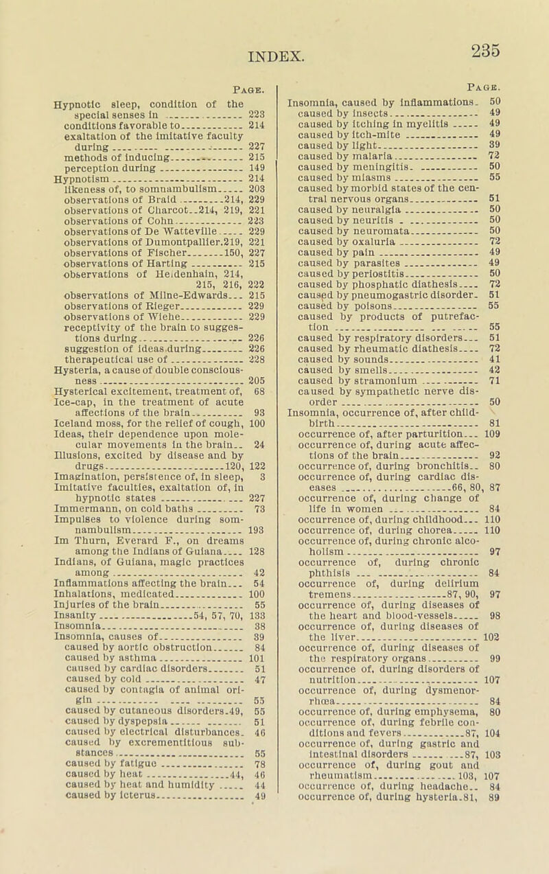 Page. Hypnotic sleep, condition of the special senses in 223 conditions favorable to - 214 exaltation of the imitative faculty during 227 methods of inducing 215 perception during 149 Hypnotism 214 likeness of, to somnambulism 203 observations of Braid 214, 229 observations of Charcot-.214, 219, 221 observations of Cohn.. 223 observations of De Watteville 229 observations of Dumontpallier.219, 221 observations of Fischer 150, 227 observations of Harting 215 observations of Heidenhain, 214, 215, 216, 222 observations of Milne-Edwards... 215 observations of Rieger 229 observations of IVlehe 229 receptivity of the brain to sugges- tions during 226 suggestion of ideas.during 226 therapeutical use of 228 Hysteria, a cause of double conscious- ness 205 Hysterical excitement, treatment of, 68 Ice-cap, in the treatment of acute affections of the brain 93 Iceland moss, for the relief of cough, 100 Ideas, their dependence upon mole- cular movements in the brain.. 24 Hlusions, excited by disease and by drugs 120, 122 Imagination, persistence of, in sleep, 3 Imitative faculties, exaltation of, in hypnotic states 227 Immermann, on cold baths 73 Impulses to violence during som- nambulism 193 Im Thurn, Everard F., on dreams among the Indians of Guiana 128 Indians, of Guiana, magic practices among 42 Inflammations affecting the brain... 54 Inhalations, medicated 100 Injuries of the brain 55 Insanity 54, 57, 70, 133 Insomnia 38 Insomnia, causes of 39 caused by aortic obstruction 84 caused by asthma 101 caused by cardiac disorders 51 caused by cold 47 caused by contagla of animal ori- gin 55 caused by cutaneous disorders.49, 55 caused by dyspepsia 51 caused by electrical disturbances. 46 caused by excrementitious sub- stances. 55 caused by fatigue 78 caused by heat 44, 46 caused by heat and humidity 44 caused by Icterus 49 Page. Insomnia, caused by inflammations. 50 caused by Insects — 49 caused by itching in myelitis 49 caused by itch-mite 49 caused by light 39 caused by malaria 72 caused by meningitis. 50 caused by miasms 55 caused by morbid states of the cen- tral nervous organs 51 caused by neuralgia 50 caused by neuritis . 50 caused by neuromata 50 caused by oxaluria 72 caused by pain 49 caused by parasites 49 caused by periostitis 50 caused by phosphatic diathesis 72 causpd by pneumogastric disorder. 51 caused by poisons 55 caused by products of putrefac- tion ... 55 caused by respiratory disorders 51 caused by rheumatic diathesis 72 caused by sounds 41 caused by smells 42 caused by stramonium 71 caused by sympathetic nerve dis- order 50 Insomnia, occurrence of, after child- birth 81 occurrence of, after parturition... 109 occurrence of, during acute affec- tions of the brain 92 occurrence of, during bronchitis.. 80 occurrence of, during cardiac dis- eases 66, 80, 87 occurrence of, during change of life in women 84 occurrence of, during childhood 110 occurrence of, during chorea 110 occurrence of, during chronic alco- holism 97 occurrence of, during chronic phthisis ... 84 occurrence of, during delirium tremens 87,90, 97 occurrence of, during diseases of the heart and blood-vessels 98 occurrence of, during diseases of the liver 102 occurrence of, during diseases of the respiratory organs 99 occurrence of, during disorders of nutrition 107 occurrence of, during dysmenor- rhoea 84 occurrence of, during emphysema, 80 occurrence of, during febrile con- ditions and fevers 87, 104 occurrence of, during gastric and intestinal disorders 87, 103 occurrence of, during gout and rheumatism 103, 107 occurrence of, during headache.. 84 occurrence of, during hysteria.81, 89