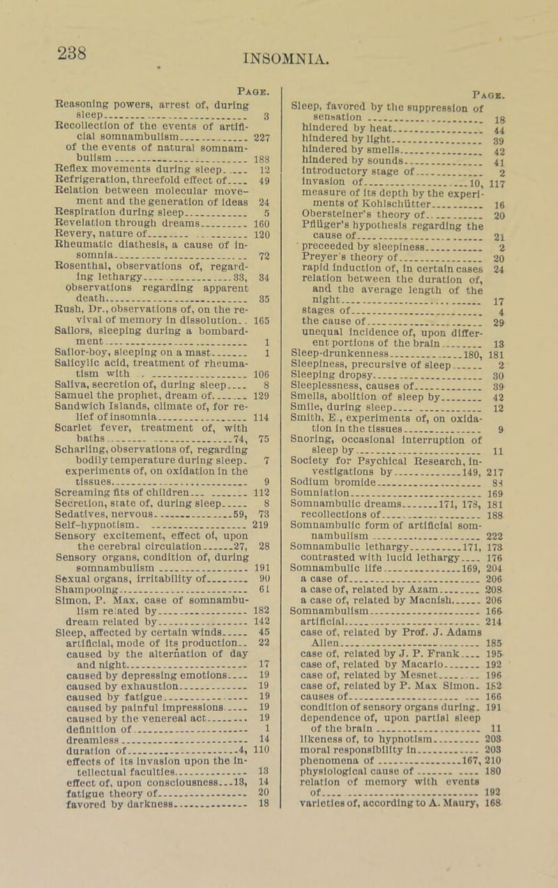 Page. Reasoning powers, arrest of, during sleep 3 Recollection of the events of artifi- cial somnambulism 227 of the events of natural somnam- bulism 188 Reflex movements during sleep. 12 Refrigeration, threefold effect of 49 Relation between molecular move- ment and the generation of ideas 24 Respiration during sleep 5 Revelation through dreams 160 Revery, nature of 120 Rheumatic diathesis, a cause of in- somnia 72 Rosenthal, observations of, regard- ing lethargy 33, 34 observations regarding apparent death 35 Rush, Dr., observations of, on the re- vival of memory in dissolution.. 165 Sailors, sleeping during a bombard- ment 1 Sailor-boy, sleeping on a mast 1 Salicylic acid, treatment of rheuma- tism with . ._ 106 Saliva, secretion of, during sleep 8 Samuel the prophet, dream of 129 Sandwich Islands, climate of, for re- lief of insomnia 114 Scarlet fever, treatment of, with baths 74, 75 Scharling, observations of, regarding bodily temperature during sleep. 7 experiments of, on oxidation in the tissues .. 9 Screaming fits of children... 112 Secretion, state of, during sleep 8 Sedatives, nervous 59, 73 Self-hypnotism 219 Sensory excitement, effect of, upon the cerebral circulation 27, 28 Sensory organs, condition of, during somnambulism 191 Sexual organs, irritability of 90 Shampooing 61 Simon, P. Max, case of somnambu- lism related by 182 dream related by 142 Sleep, affected by certain winds 45 artificial, mode of its production.. 22 caused by the alternation of day and night... - — 17 caused by depressing emotions 19 caused by exhaustion 19 caused by fatigue 19 caused by painful impressions 19 caused by the venereal act 19 definition of 1 dreamless 14 duration of 4, 110 effects of its Invasion upon the in- tellectual faculties 13 effect of, upon consciousness...IS, 14 fatigue theory of — 20 favored by darkness 18 Page. Sleep, favored by the suppression of sensation jg hindered by heat I 44 hindered by light 39 hindered by smells 42 hindered by sounds I 41 Introductory stage of 2 measure of its depth by the experi- ments of Kohlschiitter 16 Obersteiner's theory of 20 Pfliiger’s hypothesis regarding the cause of 21 proceeded by sleepiness 2 Preyer’s theory of 20 rapid induction of, in certain cases 24 relation between the duration of, and the average length of the night 17 stages of 4 the cause of 29 unequal incidence of, upon differ- ent portions of the brain 13 Sleep-drunkenness ...180, 181 Sleepiness, precursive of sleep 2 Sleeping dropsy 30 Sleeplessness, causes of 39 Smells, abolition of sleep by 42 Smile, during sleep 12 Smith, E., experiments of, on oxida- tion in the tissues 9 Snoring, occasional interruption of sleep by 11 Society for Psychical Research, in- vestigations by 149, 217 Sodium bromide 84 Somniation 169 Somnambulic dreams 171, 173, 181 recollections of 188 Somnambulic form of artificial som- nambulism 222 Somnambulic lethargy 171, 173 contrasted with lucid lethargy 176 Somnambulic life 169, 204 a case of 206 a case of, related by Azam 208 a case of, related by Macnish 206 Somnambulism 166 artificial 214 case of, related by Prof. J. Adams Allen 185 case of, related by J. P. Frank 195 case of, related by Macarlo 192 case of, related by Mesnet 196 case of, related by P. Max Simon. 152 causes of 166 condition of sensory organs during. 191 dependence of, upon partial sleep of the brain 11 likeness of, to hypnotism 203 moral responsibility in 203 phenomena of 167, 210 physiological cause of 180 relation of memory with events of 192 varieties of, according to A. Maury, 168