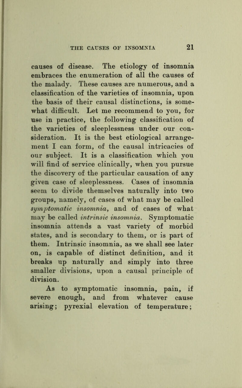causes of disease. The etiology of insomnia embraces the enumeration of all the causes of the malady. These causes are numerous, and a classification of the varieties of insomnia, upon the basis of their causal distinctions, is some- what difficult. Let me recommend to you, for use in practice, the following classification of the varieties of sleeplessness under our con- sideration. It is the best etiological arrange- ment I can form, of the causal intricacies of our subject. It is a classification which you will find of service clinically, when you pursue the discovery of the particular causation of any given case of sleeplessness. Cases of insomnia seem to divide themselves naturally into two groups, namely, of cases of what may be called symptomatic insomnia, and of cases of what may be called intrinsic insomnia. Symptomatic insomnia attends a vast variety of morbid states, and is secondary to them, or is part of them. Intrinsic insomnia, as we shall see later on, is capable of distinct definition, and it breaks up naturally and simply into three smaller divisions, upon a causal principle of division. As to symptomatic insomnia, pain, if severe enough, and from whatever cause arising; pyrexial elevation of temperature;