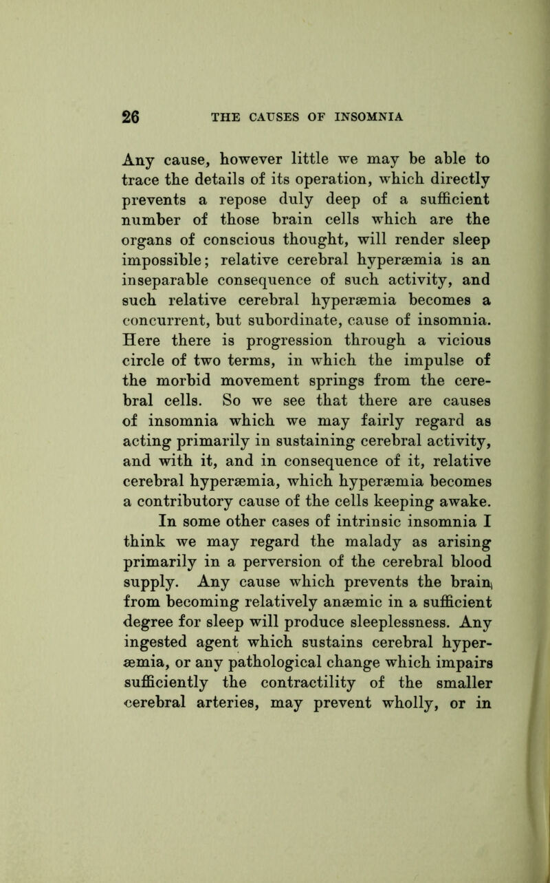Any cause, however little we may be able to trace the details of its operation, which directly prevents a repose duly deep of a sufficient number of those brain cells which are the organs of conscious thought, will render sleep impossible; relative cerebral hyperaemia is an inseparable consequence of such activity, and such relative cerebral hyperaemia becomes a concurrent, but subordinate, cause of insomnia. Here there is progression through a vicious circle of two terms, in which the impulse of the morbid movement springs from the cere- bral cells. So we see that there are causes of insomnia which we may fairly regard as acting primarily in sustaining cerebral activity, and with it, and in consequence of it, relative cerebral hyperaemia, which hyperaemia becomes a contributory cause of the cells keeping awake. In some other cases of intrinsic insomnia I think we may regard the malady as arising primarily in a perversion of the cerebral blood supply. Any cause which prevents the brain} from becoming relatively anaemic in a sufficient degree for sleep will produce sleeplessness. Any ingested agent which sustains cerebral hyper- aemia, or any pathological change which impairs sufficiently the contractility of the smaller cerebral arteries, may prevent wholly, or in
