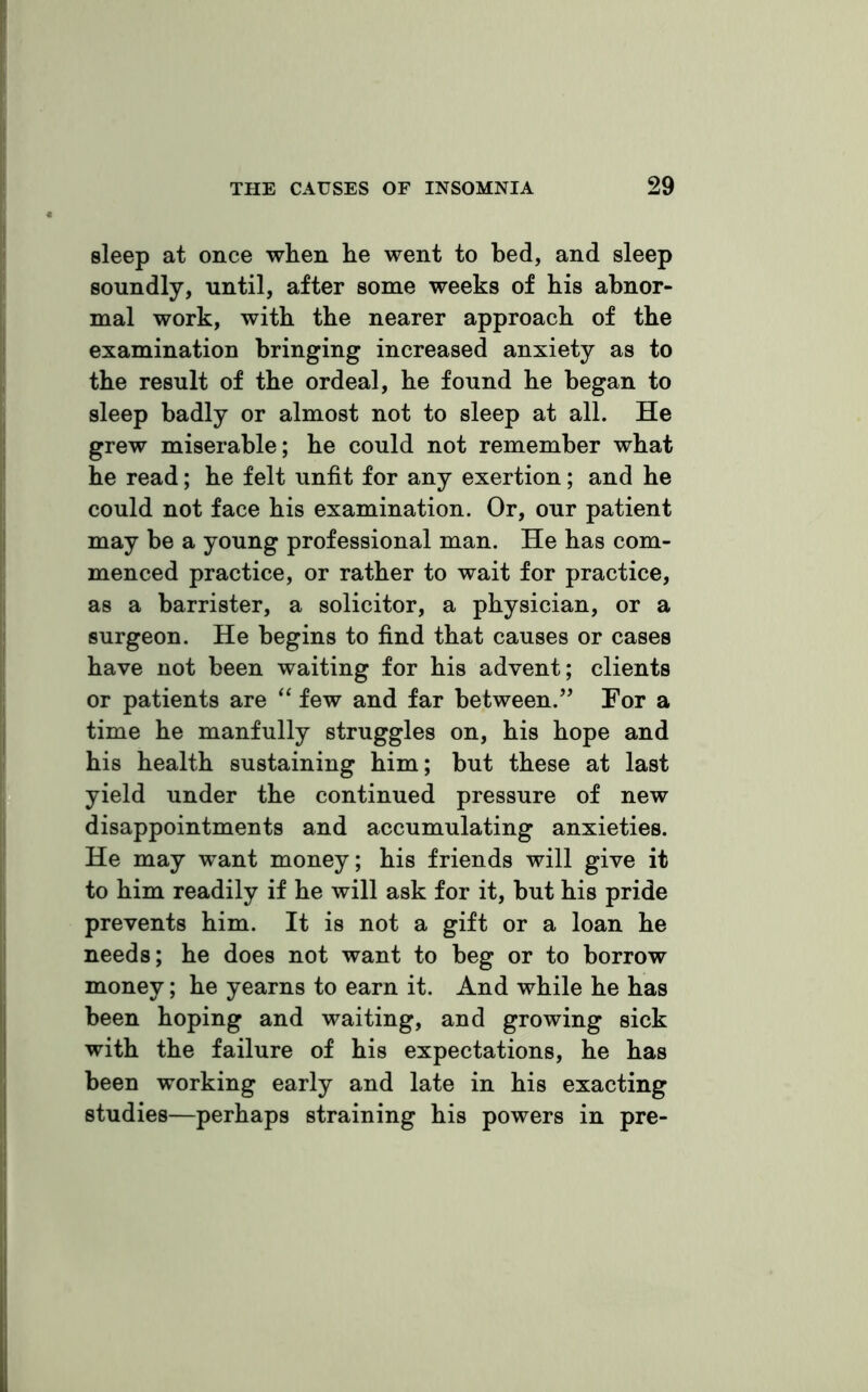 sleep at once wlien lie went to bed, and sleep soundly, until, after some weeks of his abnor- mal work, with the nearer approach of the examination bringing increased anxiety as to the result of the ordeal, he found he began to sleep badly or almost not to sleep at all. He grew miserable; he could not remember what he read; he felt unfit for any exertion; and he could not face his examination. Or, our patient may be a young professional man. He has com- menced practice, or rather to wait for practice, as a barrister, a solicitor, a physician, or a surgeon. He begins to find that causes or cases have not been waiting for his advent; clients or patients are “ few and far between.” For a time he manfully struggles on, his hope and his health sustaining him; but these at last yield under the continued pressure of new disappointments and accumulating anxieties. He may want money; his friends will give it to him readily if he will ask for it, but his pride prevents him. It is not a gift or a loan he needs; he does not want to beg or to borrow money; he yearns to earn it. And while he has been hoping and waiting, and growing sick with the failure of his expectations, he has been working early and late in his exacting studies—perhaps straining his powers in pre-