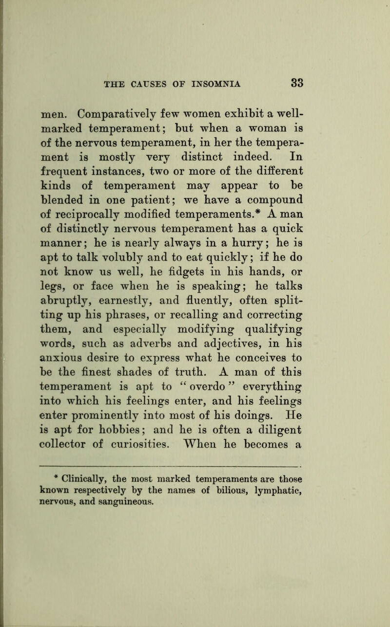 men. Comparatively few women exhibit a well- marked temperament; but when a woman is of the nervous temperament, in her the tempera- ment is mostly very distinct indeed. In frequent instances, two or more of the different kinds of temperament may appear to be blended in one patient; we have a compound of reciprocally modified temperaments.* A man of distinctly nervous temperament has a quick manner; he is nearly always in a hurry; he is apt to talk volubly and to eat quickly; if he do not know us well, he fidgets in his hands, or legs, or face when he is speaking; he talks abruptly, earnestly, and fluently, often split- ting up his phrases, or recalling and correcting them, and especially modifying qualifying words, such as adverbs and adjectives, in his anxious desire to express what he conceives to be the finest shades of truth. A man of this temperament is apt to “ overdo ” everything into which his feelings enter, and his feelings enter prominently into most of his doings. He is apt for hobbies; and he is often a diligent collector of curiosities. When he becomes a * Clinically, the most marked temperaments are those known respectively by the names of bilious, lymphatic, nervous, and sanguineous.