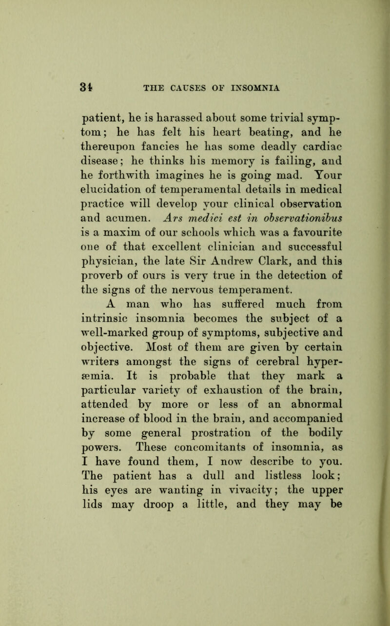 patient, he is harassed about some trivial symp- tom ; he has felt his heart beating, and he thereupon fancies he has some deadly cardiac disease; he thinks his memory is failing, and he forthwith imagines he is going mad. Your elucidation of temperamental details in medical practice will develop your clinical observation and acumen. Ars medici est in observationibus is a maxim of our schools which was a favourite one of that excellent clinician and successful physician, the late Sir Andrew Clark, and this proverb of ours is very true in the detection of the signs of the nervous temperament. A man who has suffered much from intrinsic insomnia becomes the subject of a well-marked group of symptoms, subjective and objective. Most of them are given by certain writers amongst the signs of cerebral hyper- semia. It is probable that they mark a particular variety of exhaustion of the brain, attended by more or less of an abnormal increase of blood in the brain, and accompanied by some general prostration of the bodily powers. These concomitants of insomnia, as I have found them, I now describe to you. The patient has a dull and listless look; his eyes are wanting in vivacity; the upper lids may droop a little, and they may be