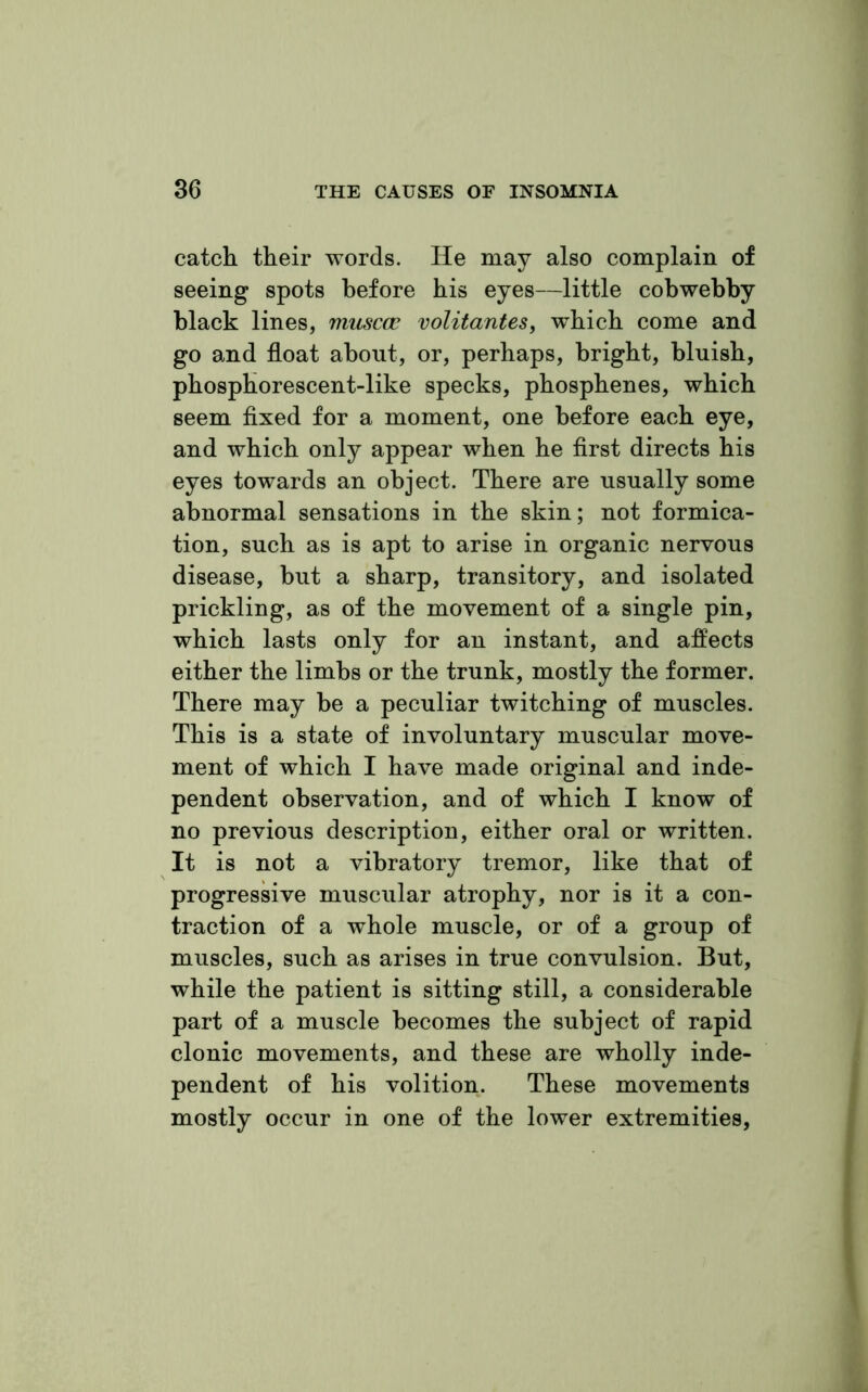 catch their words. He may also complain of seeing spots before his eyes—little cobwebby black lines, muscac volitantes, which come and go and float about, or, perhaps, bright, bluish, phosphorescent-like specks, phosphenes, which seem fixed for a moment, one before each eye, and which only appear when he first directs his eyes towards an object. There are usually some abnormal sensations in the skin; not formica- tion, such as is apt to arise in organic nervous disease, but a sharp, transitory, and isolated prickling, as of the movement of a single pin, which lasts only for an instant, and affects either the limbs or the trunk, mostly the former. There may be a peculiar twitching of muscles. This is a state of involuntary muscular move- ment of which I have made original and inde- pendent observation, and of which I know of no previous description, either oral or written. It is not a vibratory tremor, like that of progressive muscular atrophy, nor is it a con- traction of a whole muscle, or of a group of muscles, such as arises in true convulsion. But, while the patient is sitting still, a considerable part of a muscle becomes the subject of rapid clonic movements, and these are wholly inde- pendent of his volition. These movements mostly occur in one of the lower extremities,