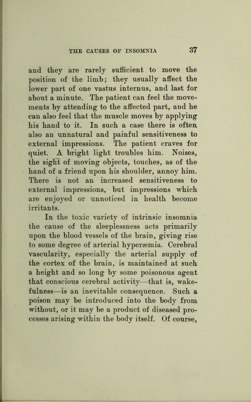 and they are rarely sufficient to move the position of the limb; they usually affect the lower part of one vastus internus, and last for about a minute. The patient can feel the move- ments by attending to the affected part, and he can also feel that the muscle moves by applying his hand to it. In such a case there is often also an unnatural and painful sensitiveness to external impressions. The patient craves for quiet. A bright light troubles him. Noises, the sight of moving objects, touches, as of the hand of a friend upon his shoulder, annoy him. There is not an increased sensitiveness to external impressions, but impressions which are enjoyed or unnoticed in health become irritants. In the toxic variety of intrinsic insomnia the cause of the sleeplessness acts primarily upon the blood vessels of the brain, giving rise to some degree of arterial hypersemia. Cerebral vascularity, especially the arterial supply of the cortex of the brain, is maintained at such a height and so long by some poisonous agent that conscious cerebral activity—that is, wake- fulness—is an inevitable consequence. Such a poison may be introduced into the body from without, or it may be a product of diseased pro- cesses arising within the body itself. Of course,