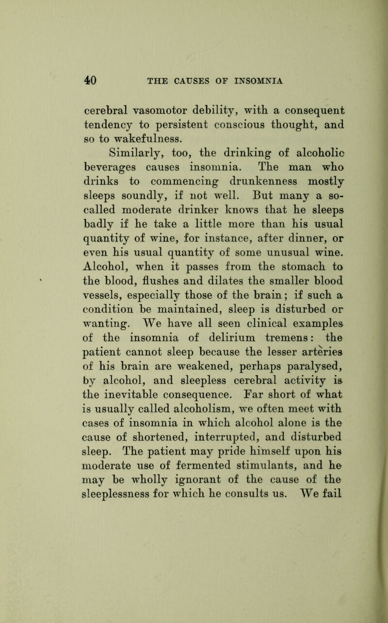 cerebral vasomotor debility, with a consequent tendency to persistent conscious thought, and so to wakefulness. Similarly, too, the drinking of alcoholic beverages causes insomnia. The man who drinks to commencing drunkenness mostly sleeps soundly, if not well. But many a so- called moderate drinker knows that he sleeps badly if he take a little more than his usual quantity of wine, for instance, after dinner, or even his usual quantity of some unusual wine. Alcohol, when it passes from the stomach to the blood, flushes and dilates the smaller blood vessels, especially those of the brain; if such a condition be maintained, sleep is disturbed or wanting. We have all seen clinical examples of the insomnia of delirium tremens: the patient cannot sleep because the lesser arteries of his brain are weakened, perhaps paralysed, by alcohol, and sleepless cerebral activity is the inevitable consequence. Far short of what is usually called alcoholism, we often meet with cases of insomnia in which alcohol alone is the cause of shortened, interrupted, and disturbed sleep. The patient may pride himself upon his moderate use of fermented stimulants, and he may be wholly ignorant of the cause of the sleeplessness for which he consults us. We fail