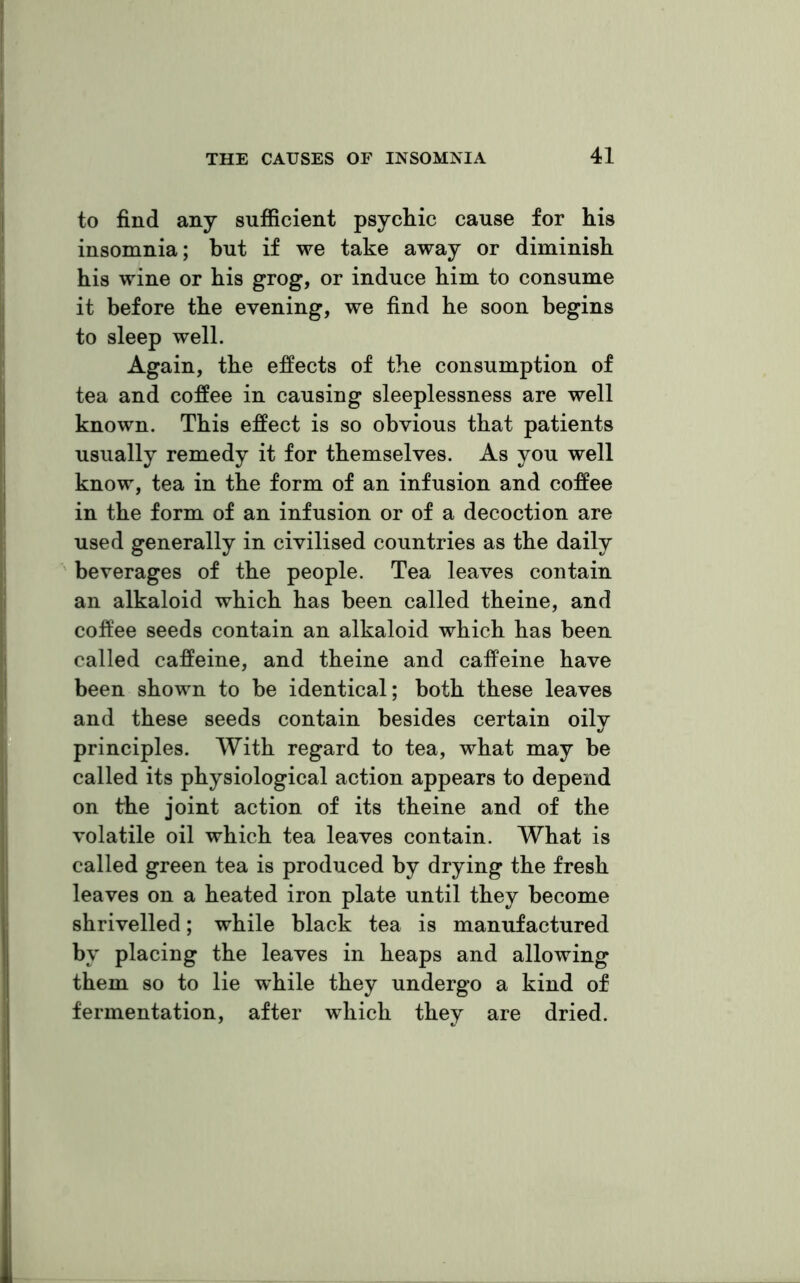 to find any sufficient psychic cause for his insomnia; but if we take away or diminish his wine or his grog, or induce him to consume it before the evening, we find he soon begins to sleep well. Again, the effects of the consumption of tea and coffee in causing sleeplessness are well known. This effect is so obvious that patients usually remedy it for themselves. As you well know, tea in the form of an infusion and coffee in the form of an infusion or of a decoction are used generally in civilised countries as the daily beverages of the people. Tea leaves contain an alkaloid which has been called theine, and coffee seeds contain an alkaloid which has been called caffeine, and theine and caffeine have been shown to be identical; both these leaves and these seeds contain besides certain oily principles. With regard to tea, what may be called its physiological action appears to depend on the joint action of its theine and of the volatile oil which tea leaves contain. What is called green tea is produced by drying the fresh leaves on a heated iron plate until they become shrivelled; while black tea is manufactured by placing the leaves in heaps and allowing them so to lie while they undergo a kind of fermentation, after which they are dried.