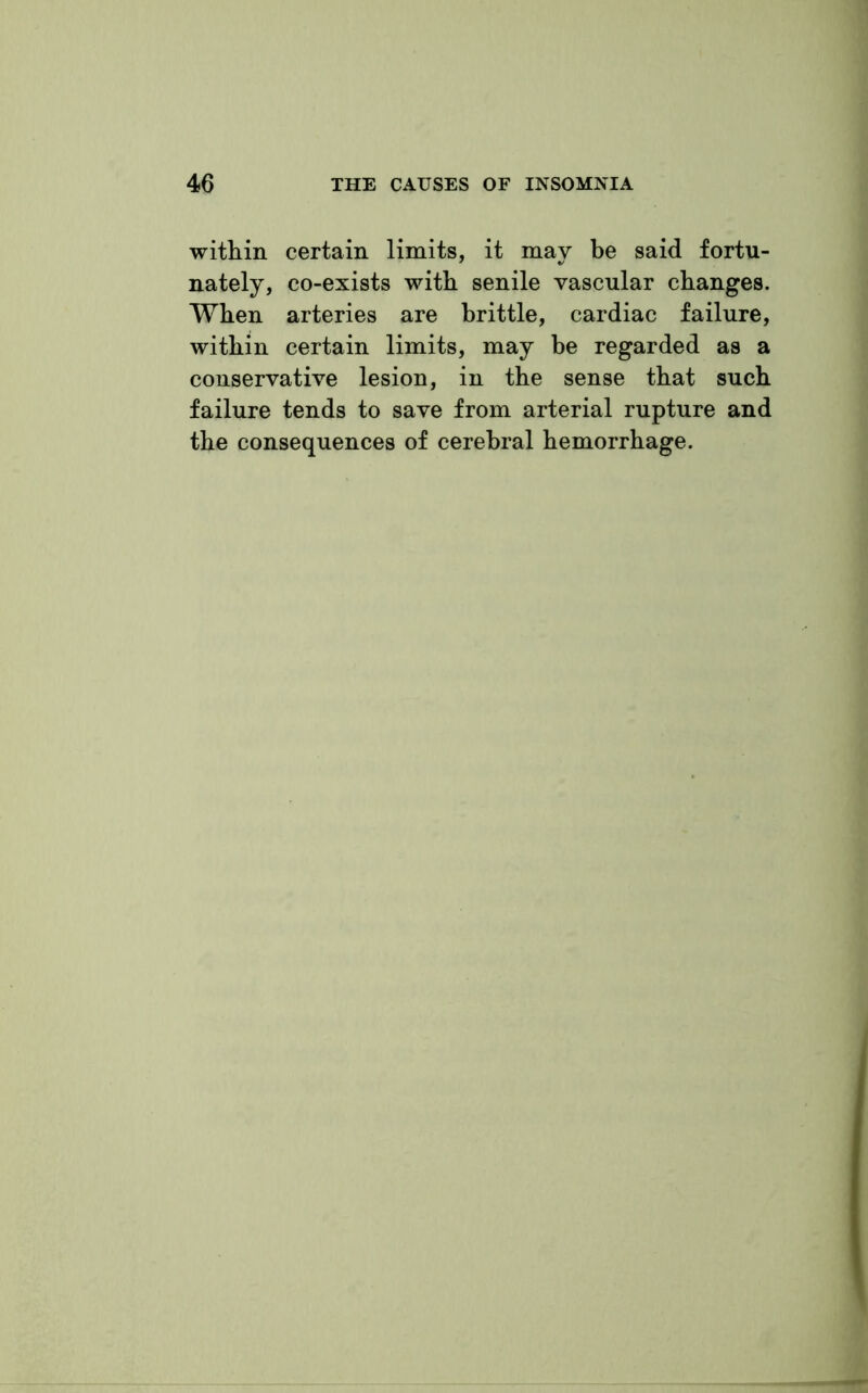 within certain limits, it may be said fortu- nately, co-exists with senile vascular changes. When arteries are brittle, cardiac failure, within certain limits, may be regarded as a conservative lesion, in the sense that such failure tends to save from arterial rupture and the consequences of cerebral hemorrhage.