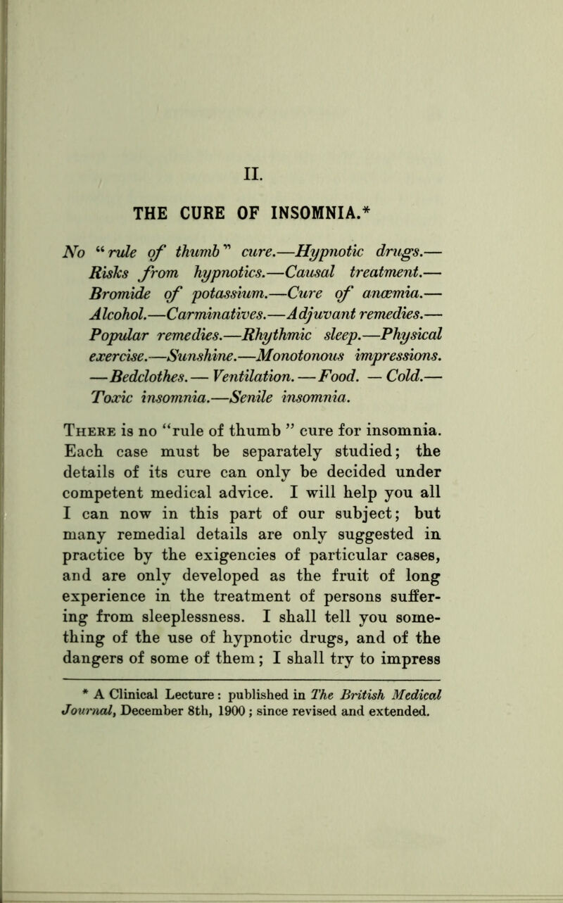 II. THE CURE OF INSOMNIA.* No “ rule of thumb11 cure.—Hypnotic drugs.— Risks from hypnotics.—Causal treatment.— Bromide of potassium.—Cure of anaemia.— A Icohol.—Carminatives.—A djuvant remedies.— Popular remedies.—Rhythmic sleep.—Physical exercise. —Sunshine. —Monotonous impressions. —Bedclothes. — Ventilation. —Food. — Cold.— Toxic insomnia.—Senile insomnia. There is no “rule of thumb ” cure for insomnia. Each case must be separately studied; the details of its cure can only be decided under competent medical advice. I will help you all I can now in this part of our subject; but many remedial details are only suggested in practice by the exigencies of particular cases, and are only developed as the fruit of long experience in the treatment of persons suffer- ing from sleeplessness. I shall tell you some- thing of the use of hypnotic drugs, and of the dangers of some of them; I shall try to impress * A Clinical Lecture: published in The British Medical Journal, December 8th, 1900 ; since revised and extended.