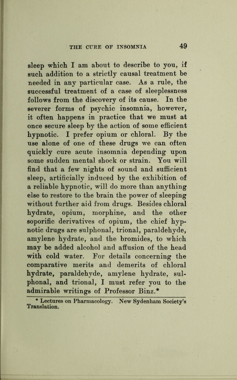 sleep which I am about to describe to you, if such addition to a strictly causal treatment be needed in any particular case. As a rule, the successful treatment of a case of sleeplessness follows from the discovery of its cause. In the severer forms of psychic insomnia, however, it often happens in practice that we must at once secure sleep by the action of some efficient hypnotic. I prefer opium or chloral. By the use alone of one of these drugs we can often quickly cure acute insomnia depending upon some sudden mental shock or strain. You will find that a few nights of sound and sufficient sleep, artificially induced by the exhibition of a reliable hypnotic, will do more than anything else to restore to the brain the power of sleeping without further aid from drugs. Besides chloral hydrate, opium, morphine, and the other soporific derivatives of opium, the chief hyp- notic drugs are sulphonal, trional, paraldehyde, amylene hydrate, and the bromides, to which may be added alcohol and affusion of the head with cold water. For details concerning the comparative merits and demerits of chloral hydrate, paraldehyde, amylene hydrate, sul- phonal, and trional, I must refer you to the admirable writings of Professor Binz.* * Lectures on Pharmacology. New Sydenham Society’s Translation.
