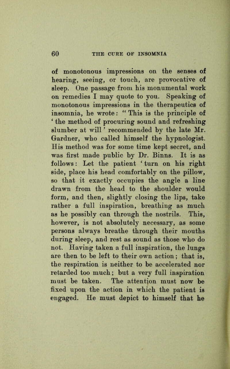 of monotonous impressions on the senses of hearing, seeing, or touch, are provocative of sleep. One passage from his monumental work on remedies I may quote to you. Speaking of monotonous impressions in the therapeutics of insomnia, he wrote: “ This is the principle of 4 the method of procuring sound and refreshing slumber at will ’ recommended by the late Mr. Gardner, who called himself the hypnologist. His method was for some time kept secret, and was first made public by Dr. Binns. It is as follows: Let the patient ‘ turn on his right side, place his head comfortably on the pillow, so that it exactly occupies the angle a line drawn from the head to the shoulder would form, and then, slightly closing the lips, take rather a full inspiration, breathing as much as he possibly can through the nostrils. This, however, is not absolutely necessary, as some persons always breathe through their mouths during sleep, and rest as sound as those who do not. Having taken a full inspiration, the lungs are then to be left to their own action; that is, the respiration is neither to be accelerated nor retarded too much; but a very full inspiration must be taken. The attention must now be fixed upon the action in which the patient is engaged. He must depict to himself that he