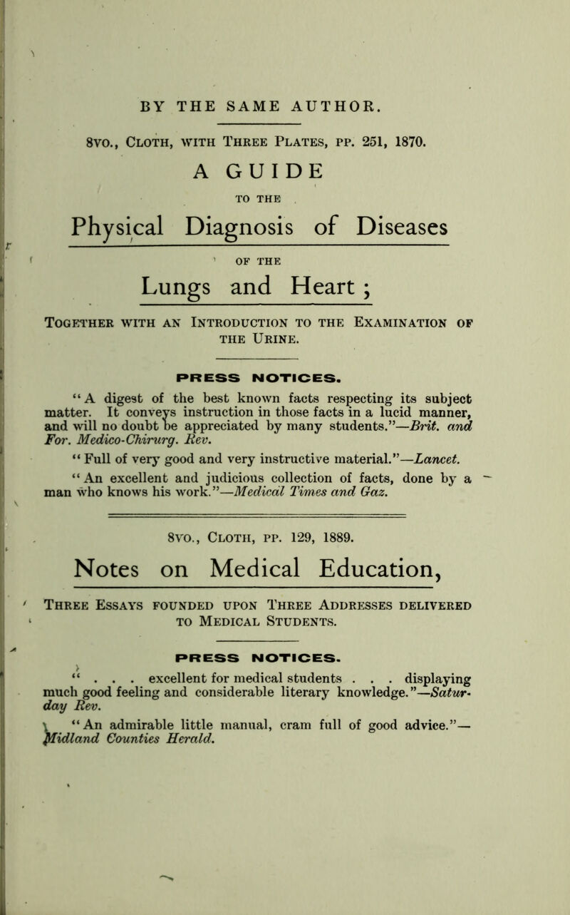 8vo., Cloth, with Three Plates, pp. 251, 1870. A GUIDE TO THE Physical Diagnosis of Diseases ' OF THE Lungs and Heart; Together with an Introduction to the Examination of the Urine. PRESS NOTICES. “A digest of the best known facts respecting its subject matter. It conveys instruction in those facts in a lucid manner, and will no doubt be appreciated by many students.”—Brit, and For. Medico-Chirurg. Rev. ** Full of very good and very instructive material.”—Lancet. “An excellent and judicious collection of facts, done by a man who knows his work. ”—Medical Times and Gaz. 8vo., Cloth, pp. 129, 1889. Notes on Medical Education, Three Essays founded upon Three Addresses delivered to Medical Students. PRESS NOTICES. > “ . . . excellent for medical students . . . displaying much good feeling and considerable literary knowledge. ”—Satur- day Rev. \ “An admirable little manual, cram full of good advice.”— Midland Counties Herald.