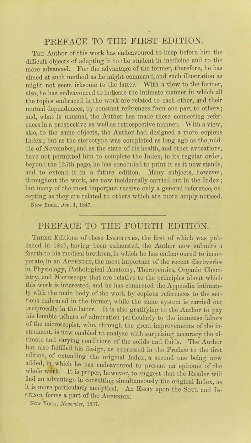 The Author of this work has endeavoured to keep before him the difficult objects of adapting it to the student in medicine and to the more advanced. For the advantage of the former, therefore, he has aimed at such method as he might command, and such illustration as mifT’ht not seem irksome to the latter. With a view to the foi-mer, O also, he has endeavoured to indicate the intimate manner in which all the topics embraced in the work are related to each other, and their mutual dependences, by constant references from one part to others; and, what is unusual, the Author has made these connecting refer- ences in a prospective as well as retrospective manner. With a view, also, to the same objects, the Author had designed a more copious Index; but as the stereotype was completed as long ago as the mid- dle of ITovember, and as the state of his health, and other avocations, have not permitted him to complete the Index, in its regular order, beyond the 125th page, he has concluded to print it as it now stands, and to extend it in a future edition. Many subjects, however, tliroughout the work, are now incidentally carried out iu the Index; but many of the most important receive only a general reference, ex- cepting as they are related to others wliich are more muply noticed. New York, Jan. 1, 1847. PREFACE TO THE FOURTH EDITION. Three Eebtions of these Institutes, the first of which was pub- lished in 1847, having been exhausted, the Author now submits a fourth to his medical brethren, iu which he has endeavoured to incor- porate, in an Appendix, the most important of the recent discoveries in Physiology, Pathological Anatomy, Therapeutics, Organic Chem- istry, and Microscopy that are relative to the jirmciples about which this work is interested, and he has connected the Appendix intimate- ly with the main body of the work by copious references to the sec- tions embraced in the former, while the same system is carried out reciprocally in the latter. It is also gratifying to the Author to pay his humble tribute of admiration particularly to the immense labors of the microscopist, who, through the great improvements of the in- strument, is now enabled to analyze with surprising accuracy the ul- timate and varying conditions of the solids and fluids. The Author has also fulfilled his design, as expressed in the Preface to the fir.st edition, of extending the original Index, a second one beuig now added, in which he has endeavoured to present an epitome of the \\ hole work. It is proper, however, to suggest that the Reader will find an advantage in consulting simidtaneously the original Index, as it is more particularly analytical. An Essay upon the Soul and In- stinct forms a part of the Appendix. New York, November, 1857.