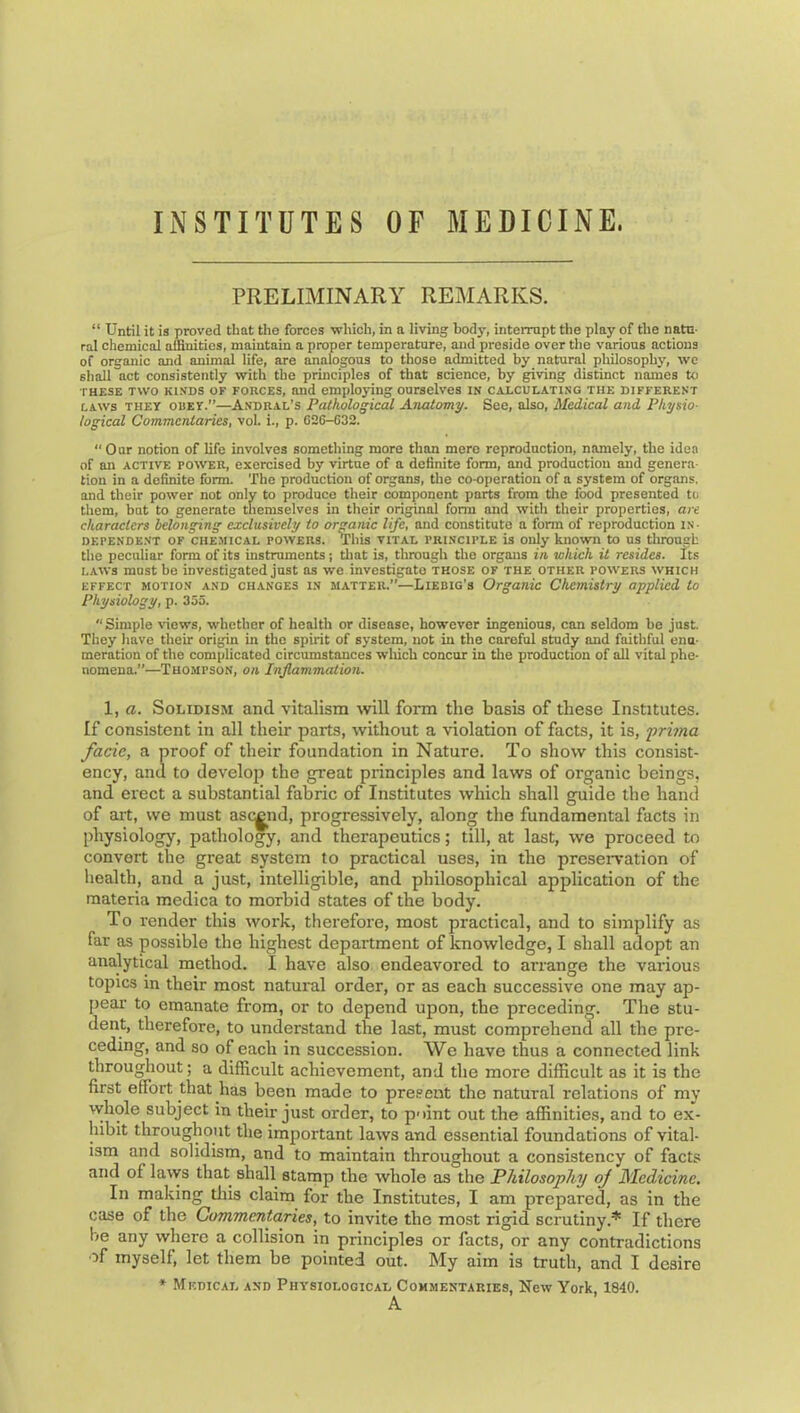 INSTITUTES OF MEDICINE. PRELIMINAEY REMARKS. “ Until it is proved that the forces ■which, in a li'ving body, interrupt the play of the natu- ral chemical affinities, maintain a proper temperature, and preside over the various actions of organic and animal life, are analogous to those admitted by natural philosophy, we shall act consistently with the principles of that science, by giving distinct names to THESE TWO KINDS OF FORCES, and employing ourselves in calculating the different LAWS THEY OBEY.”—Andral’s Pathological Anatomy. See, also. Medical and Physio- logical Commentaries, vol. i., p. 026-632.  Our notion of life involves something more than mere reproduction, namely, the idea of an active power, exercised by virtue of a definite form, and production and genera- tion in a definite form. The production of organs, the co-operation of a system of organs, and their power not only to produce their component parts from the food presented to them, but to generate themselves in their original form and with their properties, are characters belonging exclusively to organic life, and constitute a form of reproduction in- dependent OF chemical powers. This VITAL PRINCIPLE is Only known to us tlirougb the peculiar form of its instruments; tliat is, through the organs in which it resides. Its LAWS must he investigated just as we investigate those of the other powers which EFFECT MOTION AND CHANGES IN MATTER.”—Liebig's Organic Chemistry applied to Physiology, p. 353. “ Simple views, whether of health or disease, however ingenious, can seldom he just. They have their origin in the spirit of system, not in the careful study and faithful enu- meration of the complicated circumstances wliich concur in tlie production of aU vital phe- nomena.”—Thompson, on Inflammation. 1, a. SoLiDisM and vitalism will form the basis of these Institutes. If consistent in all their parts, without a violation of facts, it is, prhna facie, a proof of their foundation in Nature. To show this consist- ency, and to develoj? the great principles and laws of organic beings, and erect a substantial fabric of Institutes which shall guide the hand of ait, we must ascend, progressively, along the fundamental facts in physiology, pathology, and therapeutics; till, at last, we proceed to convert the great system to practical uses, in the preseiwation of health, and a just, intelligible, and philosophical application of the materia medica to morbid states of the body. To render this work, therefore, most practical, and to simplify as far as possible the highest department of knowledge, I shall adopt an analytical method. I have also endeavored to arrange the various topics in their most natural order, or as each successive one may ap- pear' to emanate from, or to depend upon, the preceding. The stu- dent, therefore, to understand the last, must comprehend all the pre- ceding, and so of each in succession. We have thus a connected link throughout; a difficult achievement, and the more difficult as it is the first effort that has been made to present the natural relations of my whole subject in their just order, to p'lint out the affinities, and to ex- hibit throughout the important laws and essential foundations of vital- ism and solidism, and to maintain throughout a consistency of facts and of larys that shall stamp the whole as the Philosophy oj JSIedicine. In making tliis claim for the Institutes, I am prepared, as in the case of the Commentaries, to invite the most rigid scrutiny.* If there he any where a collision in principles or facts, or any contradictions of myself, let them be pointed out. My aim is truth, and I desire * Medical and Physiological Commentaries, New York, 1840. A