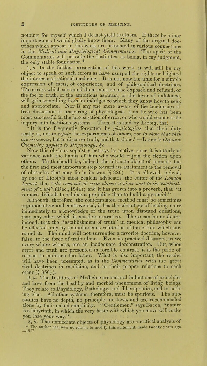 nothing for myself which I do not yield to others. If there be minor imperfections I would gladly know them. Many of the original doc- trines which appear in this work are presented in various connections in the Medical and Physiological Commentaries. The spirit of the Commentaries will pervade the Institutes, as being, in my judgment, the only stable foundation.* \,b. In the farther prosecution of this work it will still be my object to speak of such errors as have usurped the rights or blighted the interests of rational medicine. It is not now the time for a simjde expression of facts, of experience, and of philosophical doctrines. The errors which surround them must be also exposed and refuted, or the foe of truth, or the ambitious aspirant, or the lover of indolence, will gain something from an indulgence which they know how to seek and appropriate. Nor is any one more aware of the tendencies of free discussion or unsparing of physiologists than he who has been most successful in the propagation of error, or who would sooner stifle inquiry into factitious systems. Thus, it is said by Liebig, that “ It is too frequently forgotten by physiologists that their duty really is, not to refute the experiments of others, nor to show that they arc erroneous, but to discover truth, and that alone.”—Liebig’s Organic Chemistry applied to Physiology, Sfc. Now this obvious sophistry betrays its motive, since it is utterly at variance with the habits of him who would enjoin the fiction upon others. Truth should be, indeed, the ultimate object of pursuit; but the first and most important step toward its attainment is the removal of obstacles that may lie in its way (§ 820). It is allowed, indeed, by one of Liebig’s most zealous advocates, the editor of the London Lancet, that “ the removal of error claims a place next to the establish- ment of truth (Dec., 1844); and it has grown into a proverb, that ‘‘ it is more difficult to subdue a prejudice than to build a pyramid.” Although, therefore, the contemplated method must be sometimes argumentative and controversial, it has the advantage of leading more immediately to a knowledge of the truth upon disputed questions, than any other which is not demonstrative. There can be no doubt, indeed, that the “establishment of truth” in medical philosophy can be effected only by a simultaneous refutation of the errors which sur- round it. The mind will not surrender a favorite doctrine, however false, to the force of tnith alone. Even its practical disasters, as Ave every where witness, are an inadequate demonstration. But, when error and truth are presented in forcible contrast, it is the pride of reason to embrace the latter. What is also important, the reader will have been presented, as in the Commentaries, with the great rival doctrines in medicine, and in their pi'oper relations to each other (§ 3501). 2, a. The Institutes of Medicine are natural inductions of principles and laws from the healthy and morbid phenomena of living beings. They relate to Physiology, Pathology, and Therapeutics, and to noth- ing else. All other systems, therefore, must be spurious. The sub- stitutes have no depth, no principle, no laws, and are recommended alone by their naked simplicity. “ Gentlemen,” says Bacon, “nature is a labyrinth, in which tlie very haste with -which you move will make you lose your way.” 2, b. The immediate objects of physiology are a critical analysis of * The author Ims seen, no reason to modify' this statement, in.ado twenty years ago. —18‘!7.