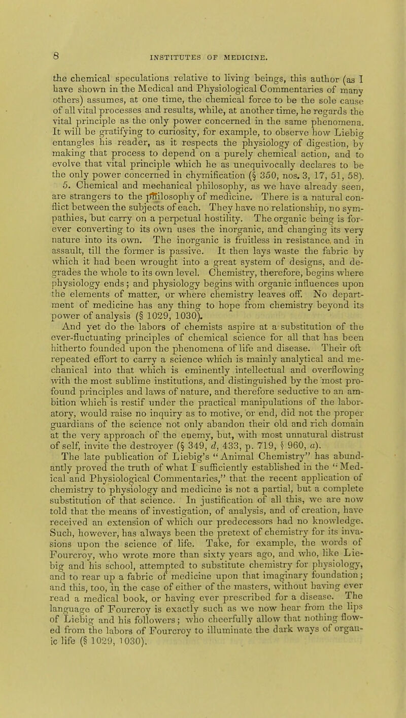 the chemical speculations relative to living beings, this author (as 1 have shown in the Medical and Physiological Commentaries of many others) assumes, at one time, the chemical force to be the sole cause of all vital processes and results, while, at another time, he regards the \-ital principle as the only power concerned in the same phenomena. It will be gratifying to curiosity, for example, to observe how Liebig entangles his reader, as it respects the physiology of digestion, by making that process to depend on a purely chemical action, and to evolve that vital principle which he as unequivocally declares to be the only power concerned in chymification (§ 350, nos. 3, 17, 51, 58). 5. Chemical and mechanical philosophy, as we have already seen, are strangers to the jJMlosophy of medicine. There is a natural con- flict between the subjects of each. They have no relationship, no sym- pathies, but carry on a perpetual hostility. The organic being is for- ever converting to its own uses the inorganic, and changing its very nature into its o\vn. The inorganic is fruitless in resistance, and in assault, till the fonner is passive. It then lays waste the fabric by which it had been wrought into a great system of designs, and de- gi’ades the whole to its own level. Chemistry, therefore, begins where physiology ends ; and physiology begins with organic influences upon the elements of matter, or where chemistry leaves off. No depart- ment of medicine has any thing to hope from chemistry beyond its power of analysis (§ 1029, 1030). And yet do the labors of chemists aspire at a substitution of the ever-fluctuating principles of chemical science for all that has been hitherto founded upon the phenomena of life and disease. Their oft repeated effort to carry a science which is mainly analytical and me- chanical into that which is eminently intellectual and ovei-flowing with the most sublime institutions, and distinguished by the most pro- found pnnciples and laws of nature, and therefore seductive to an am- bition which is restif under the practical manipulations of the labor- atory, would raise no inquiry as to motive, or end, did not the proper guardians of the science not only abandon their old and rich domain at the very approach of the enemy, but, with most unnatural distrust of self, invite the destroyer (§ 349, d, 433, p. 719, ^ 960, a). The late publication of Liebig’s “Animal Chemistry’’ has abund- antly proved the truth of what I sufficiently established in the Med- ical and Physiological Commentaries,” that the recent application of chemistry to physiology and medicine is not a partial, but a complete substitution of that science. In justification of all this, we are now told that the means of investigation, of analysis, and of creation, have received an extension of which our predecessors had no knowledge. Such, however, has always been the pretext of chemistry for its inva- sions upon the science of life. Take, for example, the words of Fourcroy, who wrote more than sixty years ago, and who, like Lie- big and his school, attempted to substitute chemistry for physiology, and to rear up a fabric of medicine upon that ima^nary foundation; and this, too, in the case of either of the masters, without having ever read a medical book, or having ever prescribed for a disease. The language of Fourcroy is exactly such as we now hear from the lips of Liebig and his followers; who cheerfully allow that nothing flow- ed from the labors of Fourcroy to illuminate the dark ways of organ- ic life (§ 1029, 1030).